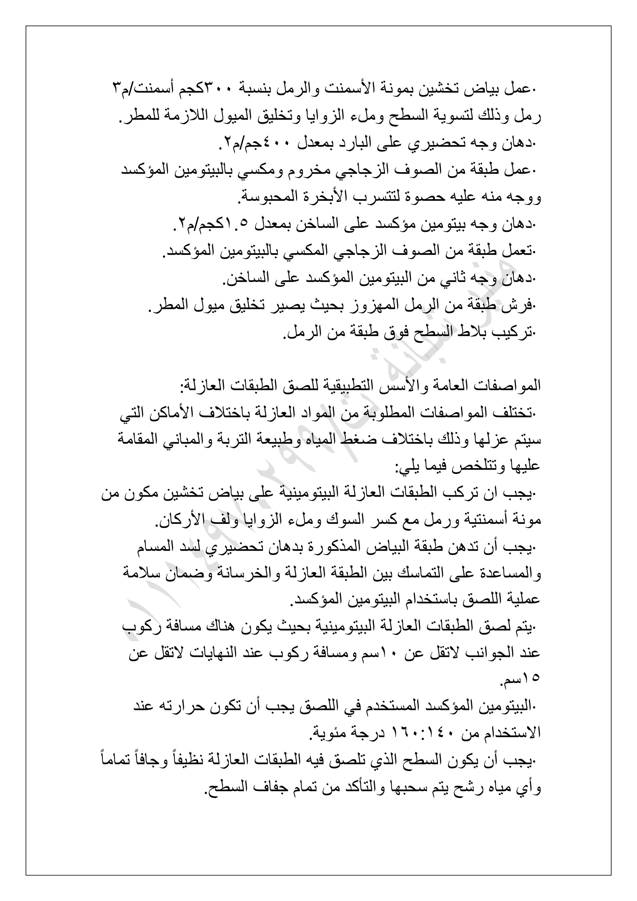·‫األس‬ ‫بمونة‬ ‫تخشٌن‬ ‫بٌاض‬ ‫عمل‬‫بنسبة‬ ‫والرمل‬ ‫منت‬411‫أسمنت/م‬ ‫كجم‬4
‫للمطر‬ ‫الالزمة‬ ‫المٌول‬ ‫وتخلٌق‬ ‫الزواٌا‬ ‫وملء‬ ‫السطح‬ ‫لتسوٌة‬ ‫وذلك‬ ‫رمل‬.
·‫بمعدل‬ ‫البارد‬ ‫على‬ ‫تحضٌري‬ ‫وجه‬ ‫دهان‬511‫جم/م‬3.
·‫المإكسد‬ ‫بالبٌتومٌن‬ ً‫ومكس‬ ‫مخروم‬ ً‫الزجاج‬ ‫الصوؾ‬ ‫من‬ ‫طبقة‬ ‫عمل‬
‫المحبوسة‬ ‫األبخرة‬ ‫لتتسرب‬ ‫حصوة‬ ‫علٌه‬ ‫منه‬ ‫ووجه‬.
·‫وجه‬ ‫دهان‬‫بمعدل‬ ‫الساخن‬ ‫على‬ ‫مإكسد‬ ‫بٌتومٌن‬2.6‫كجم/م‬3.
·‫المإكسد‬ ‫بالبٌتومٌن‬ ً‫المكس‬ ً‫الزجاج‬ ‫الصوؾ‬ ‫من‬ ‫طبقة‬ ‫تعمل‬.
·‫الساخن‬ ‫على‬ ‫المإكسد‬ ‫البٌتومٌن‬ ‫من‬ ً‫ثان‬ ‫وجه‬ ‫دهان‬.
·‫المطر‬ ‫مٌول‬ ‫تخلٌق‬ ‫ٌصٌر‬ ‫بحٌث‬ ‫المهزوز‬ ‫الرمل‬ ‫من‬ ‫طبقة‬ ‫فرش‬.
·‫الرمل‬ ‫من‬ ‫طبقة‬ ‫فوق‬ ‫السطح‬ ‫بالط‬ ‫تركٌب‬.
‫العا‬ ‫المواصفات‬‫العازلة‬ ‫الطبقات‬ ‫للصق‬ ‫التطبٌقٌة‬ ‫واألسس‬ ‫مة‬:
·ً‫الت‬ ‫األماكن‬ ‫باختالؾ‬ ‫العازلة‬ ‫المواد‬ ‫من‬ ‫المطلوبة‬ ‫المواصفات‬ ‫تختلؾ‬
‫المقامة‬ ً‫والمبان‬ ‫التربة‬ ‫وطبٌعة‬ ‫المٌاه‬ ‫ضؽط‬ ‫باختالؾ‬ ‫وذلك‬ ‫عزلها‬ ‫سٌتم‬
ً‫ٌل‬ ‫فٌما‬ ‫وتتلخص‬ ‫علٌها‬:
·‫مك‬ ‫تخشٌن‬ ‫بٌاض‬ ‫على‬ ‫البٌتومٌنٌة‬ ‫العازلة‬ ‫الطبقات‬ ‫تركب‬ ‫ان‬ ‫ٌجب‬‫من‬ ‫ون‬
‫األركان‬ ‫ولؾ‬ ‫الزواٌا‬ ‫وملء‬ ‫السوك‬ ‫كسر‬ ‫مع‬ ‫ورمل‬ ‫أسمنتٌة‬ ‫مونة‬.
·‫المسام‬ ‫لسد‬ ‫تحضٌري‬ ‫بدهان‬ ‫المذكورة‬ ‫البٌاض‬ ‫طبقة‬ ‫تدهن‬ ‫أن‬ ‫ٌجب‬
‫سالمة‬ ‫وضمان‬ ‫والخرسانة‬ ‫العازلة‬ ‫الطبقة‬ ‫بٌن‬ ‫التماسك‬ ‫على‬ ‫والمساعدة‬
‫المإكسد‬ ‫البٌتومٌن‬ ‫باستخدام‬ ‫اللصق‬ ‫عملٌة‬.
·‫البٌت‬ ‫العازلة‬ ‫الطبقات‬ ‫لصق‬ ‫ٌتم‬‫ركوب‬ ‫مسافة‬ ‫هناك‬ ‫ٌكون‬ ‫بحٌث‬ ‫ومٌنٌة‬
‫عن‬ ‫التقل‬ ‫الجوانب‬ ‫عند‬21‫عن‬ ‫التقل‬ ‫النهاٌات‬ ‫عند‬ ‫ركوب‬ ‫ومسافة‬ ‫سم‬
26‫سم‬.
·‫عند‬ ‫حرارته‬ ‫تكون‬ ‫أن‬ ‫ٌجب‬ ‫اللصق‬ ً‫ف‬ ‫المستخدم‬ ‫المإكسد‬ ‫البٌتومٌن‬
‫من‬ ‫االستخدام‬271:251‫مبوٌة‬ ‫درجة‬.
·ً‫ا‬‫وجاف‬ ً‫ا‬‫نظٌف‬ ‫العازلة‬ ‫الطبقات‬ ‫فٌه‬ ‫تلصق‬ ‫الذي‬ ‫السطح‬ ‫ٌكون‬ ‫أن‬ ‫ٌجب‬ً‫ا‬‫تمام‬
‫السطح‬ ‫جفاؾ‬ ‫تمام‬ ‫من‬ ‫والتؤكد‬ ‫سحبها‬ ‫ٌتم‬ ‫رشح‬ ‫مٌاه‬ ‫وأي‬.
 