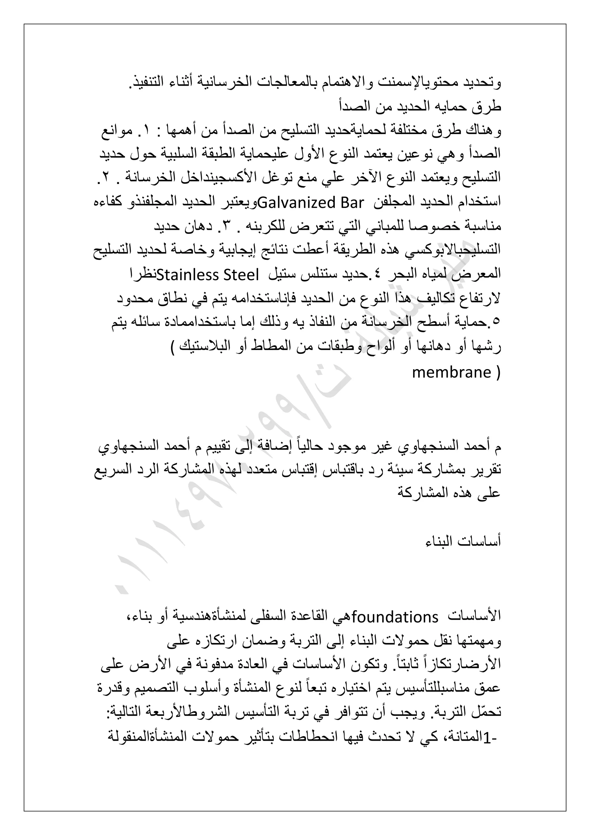 ‫التنفٌذ‬ ‫أثناء‬ ‫الخرسانٌة‬ ‫بالمعالجات‬ ‫واالهتمام‬ ‫محتوٌاإلسمنت‬ ‫وتحدٌد‬.
‫الصدأ‬ ‫من‬ ‫الحدٌد‬ ‫حماٌه‬ ‫طرق‬
‫وه‬: ‫أهمها‬ ‫من‬ ‫الصدأ‬ ‫من‬ ‫التسلٌح‬ ‫لحماٌةحدٌد‬ ‫مختلفة‬ ‫طرق‬ ‫ناك‬2‫موانع‬ .
‫حدٌد‬ ‫حول‬ ‫السلبٌة‬ ‫الطبقة‬ ‫علٌحماٌة‬ ‫األول‬ ‫النوع‬ ‫ٌعتمد‬ ‫نوعٌن‬ ً‫وه‬ ‫الصدأ‬
. ‫الخرسانة‬ ‫األكسجٌنداخل‬ ‫توؼل‬ ‫منع‬ ً‫عل‬ ‫اآلخر‬ ‫النوع‬ ‫وٌعتمد‬ ‫التسلٌح‬3.
‫المجلفن‬ ‫الحدٌد‬ ‫استخدام‬Galvanized Bar‫المجلفن‬ ‫الحدٌد‬ ‫وٌعتبر‬‫كفاءه‬ ‫ذو‬
. ‫للكربنه‬ ‫تتعرض‬ ً‫الت‬ ً‫للمبان‬ ‫خصوصا‬ ‫مناسبة‬4‫حدٌد‬ ‫دهان‬ .
‫التسلٌح‬ ‫لحدٌد‬ ‫وخاصة‬ ‫إٌجابٌة‬ ‫نتابج‬ ‫أعطت‬ ‫الطرٌقة‬ ‫هذه‬ ً‫التسلٌحباالبوكس‬
‫البحر‬ ‫لمٌاه‬ ‫المعرض‬5‫ستٌل‬ ‫ستنلس‬ ‫.حدٌد‬Stainless Steel‫نظرا‬
‫محدود‬ ‫نطاق‬ ً‫ف‬ ‫ٌتم‬ ‫فإناستخدامه‬ ‫الحدٌد‬ ‫من‬ ‫النوع‬ ‫هذا‬ ‫تكالٌؾ‬ ‫الرتفاع‬
6‫ٌتم‬ ‫سابله‬ ‫باستخداممادة‬ ‫إما‬ ‫وذلك‬ ‫ٌه‬ ‫النفاذ‬ ‫من‬ ‫الخرسانة‬ ‫أسطح‬ ‫.حماٌة‬
‫البالستٌك‬ ‫أو‬ ‫المطاط‬ ‫من‬ ‫وطبقات‬ ‫ألواح‬ ‫أو‬ ‫دهانها‬ ‫أو‬ ‫رشها‬(
membrane )
‫السنجهاوي‬ ‫أحمد‬ ‫م‬ ‫تقٌٌم‬ ‫إلى‬ ‫إضافة‬ ً‫ا‬ٌ‫حال‬ ‫موجود‬ ‫ؼٌر‬ ‫السنجهاوي‬ ‫أحمد‬ ‫م‬
‫المشار‬ ‫لهذه‬ ‫متعدد‬ ‫إقتباس‬ ‫باقتباس‬ ‫رد‬ ‫سٌبة‬ ‫بمشاركة‬ ‫تقرٌر‬‫السرٌع‬ ‫الرد‬ ‫كة‬
‫المشاركة‬ ‫هذه‬ ‫على‬
‫البناء‬ ‫أساسات‬
‫األساسات‬foundations،‫بناء‬ ‫أو‬ ‫لمنشؤةهندسٌة‬ ‫السفلى‬ ‫القاعدة‬ ً‫ه‬
‫على‬ ‫ارتكازه‬ ‫وضمان‬ ‫التربة‬ ‫إلى‬ ‫البناء‬ ‫حموالت‬ ‫نقل‬ ‫ومهمتها‬
‫على‬ ‫األرض‬ ً‫ف‬ ‫مدفونة‬ ‫العادة‬ ً‫ف‬ ‫األساسات‬ ‫وتكون‬ .ً‫ا‬‫ثابت‬ ً‫ا‬‫األرضارتكاز‬
‫اخ‬ ‫ٌتم‬ ‫مناسبللتؤسٌس‬ ‫عمق‬‫وقدرة‬ ‫التصمٌم‬ ‫وأسلوب‬ ‫المنشؤة‬ ‫لنوع‬ ً‫ا‬‫تبع‬ ‫تٌاره‬
‫التالٌة‬ ‫الشروطاألربعة‬ ‫التؤسٌس‬ ‫تربة‬ ً‫ف‬ ‫تتوافر‬ ‫أن‬ ‫وٌجب‬ .‫التربة‬ ‫ّل‬‫م‬‫تح‬:
1-‫المنشؤةالمنقولة‬ ‫حموالت‬ ‫بتؤثٌر‬ ‫انحطاطات‬ ‫فٌها‬ ‫تحدث‬ ‫ال‬ ً‫ك‬ ،‫المتانة‬
 