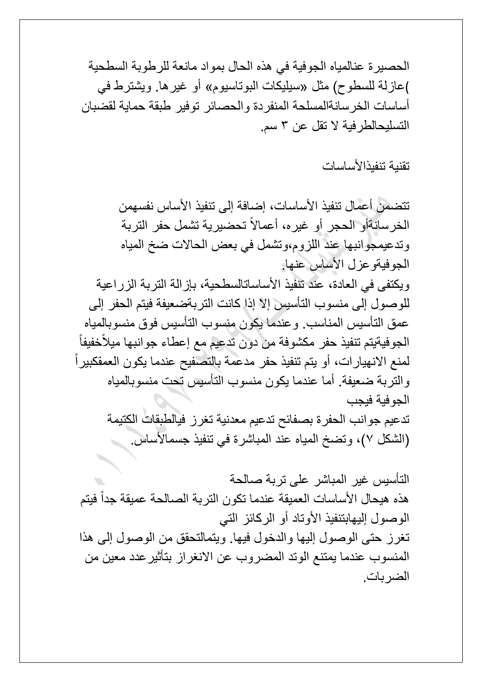 ‫ا‬ ‫هذه‬ ً‫ف‬ ‫الجوفٌة‬ ‫عنالمٌاه‬ ‫الحصٌرة‬‫السطحٌة‬ ‫للرطوبة‬ ‫مانعة‬ ‫بمواد‬ ‫لحال‬
(‫مثل‬ )‫للسطوح‬ ‫عازلة‬«‫البوتاسٌوم‬ ‫سٌلٌكات‬»ً‫ف‬ ‫وٌشترط‬ .‫ؼٌرها‬ ‫أو‬
‫لقضبان‬ ‫حماٌة‬ ‫طبقة‬ ‫توفٌر‬ ‫والحصابر‬ ‫المنفردة‬ ‫الخرسانةالمسلحة‬ ‫أساسات‬
‫عن‬ ‫تقل‬ ‫ال‬ ‫التسلٌحالطرفٌة‬4‫سم‬.
‫تنفٌذاألساسات‬ ‫تقنٌة‬
‫ا‬ ‫تنفٌذ‬ ‫إلى‬ ‫إضافة‬ ،‫األساسات‬ ‫تنفٌذ‬ ‫أعمال‬ ‫تتضمن‬‫نفسهمن‬ ‫ألساس‬
‫التربة‬ ‫حفر‬ ‫تشمل‬ ‫تحضٌرٌة‬ ً‫ال‬‫أعما‬ ،‫ؼٌره‬ ‫أو‬ ‫الحجر‬ ‫الخرسانةأو‬
‫المٌاه‬ ‫ضخ‬ ‫الحاالت‬ ‫بعض‬ ً‫ف‬ ‫اللزوم،وتشمل‬ ‫عند‬ ‫وتدعٌمجوانبها‬
‫عنها‬ ‫األساس‬ ‫الجوفٌةوعزل‬.
‫الزراعٌة‬ ‫التربة‬ ‫بإزالة‬ ،‫األساساتالسطحٌة‬ ‫تنفٌذ‬ ‫عند‬ ،‫العادة‬ ً‫ف‬ ‫وٌكتفى‬
‫كان‬ ‫إذا‬ ‫إال‬ ‫التؤسٌس‬ ‫منسوب‬ ‫إلى‬ ‫للوصول‬‫إلى‬ ‫الحفر‬ ‫فٌتم‬ ‫التربةضعٌفة‬ ‫ت‬
‫منسوبالمٌاه‬ ‫فوق‬ ‫التؤسٌس‬ ‫منسوب‬ ‫ٌكون‬ ‫وعندما‬ .‫المناسب‬ ‫التؤسٌس‬ ‫عمق‬
ً‫ا‬‫خفٌف‬ً‫ال‬ٌ‫م‬ ‫جوانبها‬ ‫إعطاء‬ ‫مع‬ ‫تدعٌم‬ ‫دون‬ ‫من‬ ‫مكشوفة‬ ‫حفر‬ ‫تنفٌذ‬ ‫الجوفٌةٌتم‬
ً‫ا‬‫العمقكبٌر‬ ‫ٌكون‬ ‫عندما‬ ‫بالتصفٌح‬ ‫مدعمة‬ ‫حفر‬ ‫تنفٌذ‬ ‫ٌتم‬ ‫أو‬ ،‫االنهٌارات‬ ‫لمنع‬
‫عند‬ ‫أما‬ .‫ضعٌفة‬ ‫والتربة‬‫منسوبالمٌاه‬ ‫تحت‬ ‫التؤسٌس‬ ‫منسوب‬ ‫ٌكون‬ ‫ما‬
‫فٌجب‬ ‫الجوفٌة‬
‫الكتٌمة‬ ‫فٌالطبقات‬ ‫تؽرز‬ ‫معدنٌة‬ ‫تدعٌم‬ ‫بصفابح‬ ‫الحفرة‬ ‫جوانب‬ ‫تدعٌم‬
‫(الشكل‬7‫جسماألساس‬ ‫تنفٌذ‬ ً‫ف‬ ‫المباشرة‬ ‫عند‬ ‫المٌاه‬ ‫وتضخ‬ ،).
‫صالحة‬ ‫تربة‬ ‫على‬ ‫المباشر‬ ‫ؼٌر‬ ‫التؤسٌس‬
‫الصالح‬ ‫التربة‬ ‫تكون‬ ‫عندما‬ ‫العمٌقة‬ ‫األساسات‬ ‫هٌحال‬ ‫هذه‬‫فٌتم‬ ً‫ا‬‫جد‬ ‫عمٌقة‬ ‫ة‬
ً‫الت‬ ‫الركابز‬ ‫أو‬ ‫األوتاد‬ ‫إلٌهابتنفٌذ‬ ‫الوصول‬
‫هذا‬ ‫إلى‬ ‫الوصول‬ ‫من‬ ‫وٌتمالتحقق‬ .‫فٌها‬ ‫والدخول‬ ‫إلٌها‬ ‫الوصول‬ ‫حتى‬ ‫تؽرز‬
‫من‬ ‫معٌن‬ ‫بتؤثٌرعدد‬ ‫االنؽراز‬ ‫عن‬ ‫المضروب‬ ‫الوتد‬ ‫ٌمتنع‬ ‫عندما‬ ‫المنسوب‬
‫الضربات‬.
 