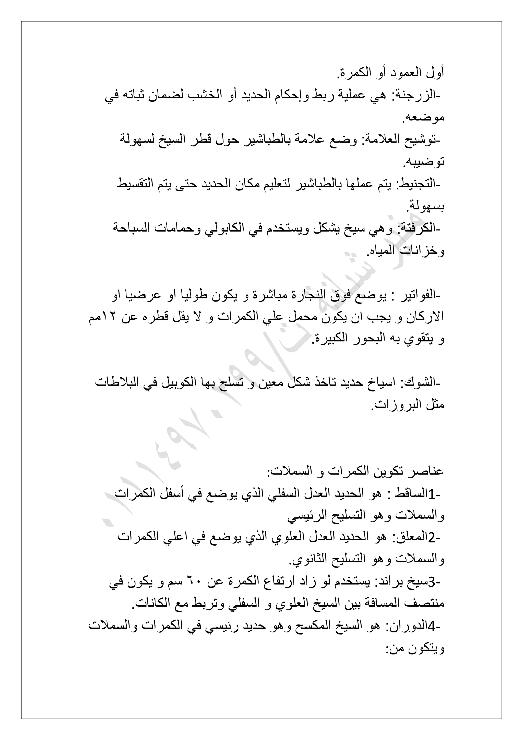 ‫الكمرة‬ ‫أو‬ ‫العمود‬ ‫أول‬.
-‫الخش‬ ‫أو‬ ‫الحدٌد‬ ‫وإحكام‬ ‫ربط‬ ‫عملٌة‬ ً‫ه‬ :‫الزرجنة‬ً‫ف‬ ‫ثباته‬ ‫لضمان‬ ‫ب‬
‫موضعه‬.
-‫لسهولة‬ ‫السٌخ‬ ‫قطر‬ ‫حول‬ ‫بالطباشٌر‬ ‫عالمة‬ ‫وضع‬ :‫العالمة‬ ‫توشٌح‬
‫توضٌبه‬.
-‫التقسٌط‬ ‫ٌتم‬ ‫حتى‬ ‫الحدٌد‬ ‫مكان‬ ‫لتعلٌم‬ ‫بالطباشٌر‬ ‫عملها‬ ‫ٌتم‬ :‫التجنٌط‬
‫بسهولة‬.
-‫السباحة‬ ‫وحمامات‬ ً‫الكابول‬ ً‫ف‬ ‫وٌستخدم‬ ‫ٌشكل‬ ‫سٌخ‬ ً‫وه‬ :‫الكرفتة‬
‫المٌاه‬ ‫وخزانات‬.
-‫ٌو‬ : ‫الفواتٌر‬‫او‬ ‫عرضٌا‬ ‫او‬ ‫طولٌا‬ ‫ٌكون‬ ‫و‬ ‫مباشرة‬ ‫النجارة‬ ‫فوق‬ ‫ضع‬
‫عن‬ ‫قطره‬ ‫ٌقل‬ ‫ال‬ ‫و‬ ‫الكمرات‬ ً‫عل‬ ‫محمل‬ ‫ٌكون‬ ‫ان‬ ‫ٌجب‬ ‫و‬ ‫االركان‬23‫مم‬
‫الكبٌرة‬ ‫البحور‬ ‫به‬ ‫ٌتقوي‬ ‫و‬.
-‫البالطات‬ ً‫ف‬ ‫الكوبٌل‬ ‫بها‬ ‫تسلح‬ ‫و‬ ‫معٌن‬ ‫شكل‬ ‫تاخذ‬ ‫حدٌد‬ ‫اسٌاخ‬ :‫الشوك‬
‫البروزات‬ ‫مثل‬.
‫السمالت‬ ‫و‬ ‫الكمرات‬ ‫تكوٌن‬ ‫عناصر‬:
1-‫ال‬‫الكمرات‬ ‫أسفل‬ ً‫ف‬ ‫ٌوضع‬ ‫الذي‬ ً‫السفل‬ ‫العدل‬ ‫الحدٌد‬ ‫هو‬ : ‫ساقط‬
ً‫الربٌس‬ ‫التسلٌح‬ ‫وهو‬ ‫والسمالت‬
2-‫الكمرات‬ ً‫اعل‬ ً‫ف‬ ‫ٌوضع‬ ‫الذي‬ ‫العلوي‬ ‫العدل‬ ‫الحدٌد‬ ‫هو‬ :‫المعلق‬
‫الثانوي‬ ‫التسلٌح‬ ‫وهو‬ ‫والسمالت‬.
3-‫عن‬ ‫الكمرة‬ ‫ارتفاع‬ ‫زاد‬ ‫لو‬ ‫ٌستخدم‬ :‫براند‬ ‫سٌخ‬71ً‫ف‬ ‫ٌكون‬ ‫و‬ ‫سم‬
‫ا‬ ‫بٌن‬ ‫المسافة‬ ‫منتصؾ‬‫الكانات‬ ‫مع‬ ‫وتربط‬ ً‫السفل‬ ‫و‬ ‫العلوي‬ ‫لسٌخ‬.
4-‫والسمالت‬ ‫الكمرات‬ ً‫ف‬ ً‫ربٌس‬ ‫حدٌد‬ ‫وهو‬ ‫المكسح‬ ‫السٌخ‬ ‫هو‬ :‫الدوران‬
‫من‬ ‫وٌتكون‬:
 