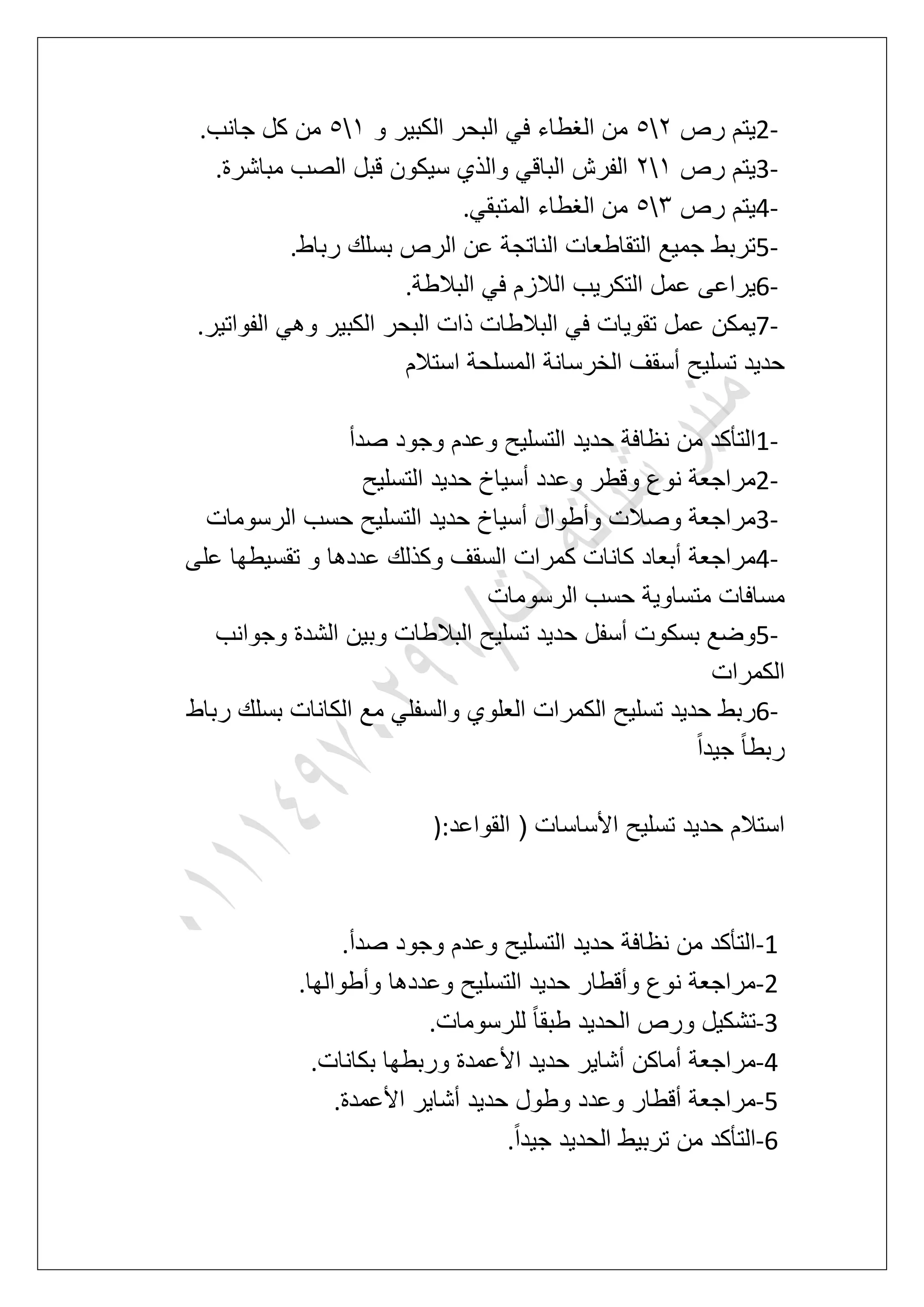 2-‫رص‬ ‫ٌتم‬36‫و‬ ‫الكبٌر‬ ‫البحر‬ ً‫ف‬ ‫الؽطاء‬ ‫من‬26‫جانب‬ ‫كل‬ ‫من‬.
3-‫رص‬ ‫ٌتم‬23‫قبل‬ ‫سٌكون‬ ‫والذي‬ ً‫الباق‬ ‫الفرش‬‫مباشرة‬ ‫الصب‬.
4-‫رص‬ ‫ٌتم‬46ً‫المتبق‬ ‫الؽطاء‬ ‫من‬.
5-‫رباط‬ ‫بسلك‬ ‫الرص‬ ‫عن‬ ‫الناتجة‬ ‫التقاطعات‬ ‫جمٌع‬ ‫تربط‬.
6-‫البالطة‬ ً‫ف‬ ‫الالزم‬ ‫التكرٌب‬ ‫عمل‬ ‫ٌراعى‬.
7-‫الفواتٌر‬ ً‫وه‬ ‫الكبٌر‬ ‫البحر‬ ‫ذات‬ ‫البالطات‬ ً‫ف‬ ‫تقوٌات‬ ‫عمل‬ ‫ٌمكن‬.
‫استالم‬ ‫المسلحة‬ ‫الخرسانة‬ ‫أسقؾ‬ ‫تسلٌح‬ ‫حدٌد‬
1-‫نظا‬ ‫من‬ ‫التؤكد‬‫صدأ‬ ‫وجود‬ ‫وعدم‬ ‫التسلٌح‬ ‫حدٌد‬ ‫فة‬
2-‫التسلٌح‬ ‫حدٌد‬ ‫أسٌاخ‬ ‫وعدد‬ ‫وقطر‬ ‫نوع‬ ‫مراجعة‬
3-‫الرسومات‬ ‫حسب‬ ‫التسلٌح‬ ‫حدٌد‬ ‫أسٌاخ‬ ‫وأطوال‬ ‫وصالت‬ ‫مراجعة‬
4-‫على‬ ‫تقسٌطها‬ ‫و‬ ‫عددها‬ ‫وكذلك‬ ‫السقؾ‬ ‫كمرات‬ ‫كانات‬ ‫أبعاد‬ ‫مراجعة‬
‫الرسومات‬ ‫حسب‬ ‫متساوٌة‬ ‫مسافات‬
5-‫وب‬ ‫البالطات‬ ‫تسلٌح‬ ‫حدٌد‬ ‫أسفل‬ ‫بسكوت‬ ‫وضع‬‫وجوانب‬ ‫الشدة‬ ‫ٌن‬
‫الكمرات‬
6-‫رباط‬ ‫بسلك‬ ‫الكانات‬ ‫مع‬ ً‫والسفل‬ ‫العلوي‬ ‫الكمرات‬ ‫تسلٌح‬ ‫حدٌد‬ ‫ربط‬
ً‫ا‬‫جٌد‬ ً‫ا‬‫ربط‬
‫القواعد‬ ( ‫األساسات‬ ‫تسلٌح‬ ‫حدٌد‬ ‫استالم‬):
-1‫صدأ‬ ‫وجود‬ ‫وعدم‬ ‫التسلٌح‬ ‫حدٌد‬ ‫نظافة‬ ‫من‬ ‫التؤكد‬.
-2‫وأطوالها‬ ‫وعددها‬ ‫التسلٌح‬ ‫حدٌد‬ ‫وأقطار‬ ‫نوع‬ ‫مراجعة‬.
-3‫الحد‬ ‫ورص‬ ‫تشكٌل‬‫للرسومات‬ ً‫ا‬‫طبق‬ ‫ٌد‬.
-4‫بكانات‬ ‫وربطها‬ ‫األعمدة‬ ‫حدٌد‬ ‫أشاٌر‬ ‫أماكن‬ ‫مراجعة‬.
-5‫األعمدة‬ ‫أشاٌر‬ ‫حدٌد‬ ‫وطول‬ ‫وعدد‬ ‫أقطار‬ ‫مراجعة‬.
-6ً‫ا‬‫جٌد‬ ‫الحدٌد‬ ‫تربٌط‬ ‫من‬ ‫التؤكد‬.
 