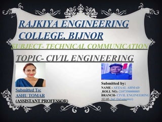 TOPIC- CIVIL ENGINEERING
RAJKIYA ENGINEERING
COLLEGE, BIJNOR
SUBJECT- TECHNICAL COMMUNICATION
Submitted by:
NAME - AFZAAL AHMAD
ROLL NO.- 2107350000005
BRANCH- CIVIL ENGINEERING
YEAR-2nd (3rdsemester)
Submitted To:
ASHU TOMAR
(ASSISTANT PROFESSOR)
 