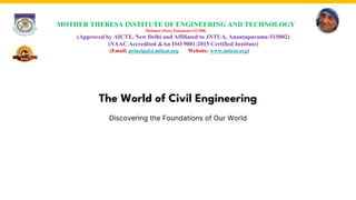 The World of Civil Engineering
Discovering the Foundations of Our World
MOTHER THERESA INSTITUTE OF ENGINEERING AND TECHNOLOGY
Melumoi (Post), Palamaner-517408.
(Approved by AICTE, New Delhi and Affiliated to JNTUA, Anantapuramu-515002)
(NAAC Accredited &An ISO 9001:2015 Certified Institute)
(Email: principal@mtieat.org Website: www.mtieat.org)
 