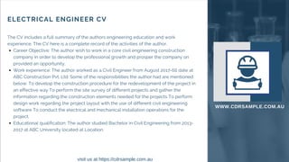 ELECTRICAL ENGINEER CV
The CV includes a full summary of the authors engineering education and work
experience. The CV here is a complete record of the activities of the author.
Career Objective: The author wish to work in a core civil engineering construction
company in order to develop the professional growth and prosper the company on
provided an opportunity.
Work experience: The author worked as a Civil Engineer from August 2017-till date at
ABC Construction Pvt. Ltd. Some of the responsibilities the author had are mentioned
below:To develop the construction procedure for the redevelopment of the project in
an effective wayTo perform the site survey of different projects and gather the
information regarding the construction elements needed for the projectsTo perform
design work regarding the project layout with the use of different civil engineering
softwareTo conduct the electrical and mechanical installation operations for the
project.
Educational qualification: The author studied Bachelor in Civil Engineering from 2013-
2017 at ABC University located at Location.
WWW.CDRSAMPLE.COM.AU
visit us at https://cdrsample.com.au
 