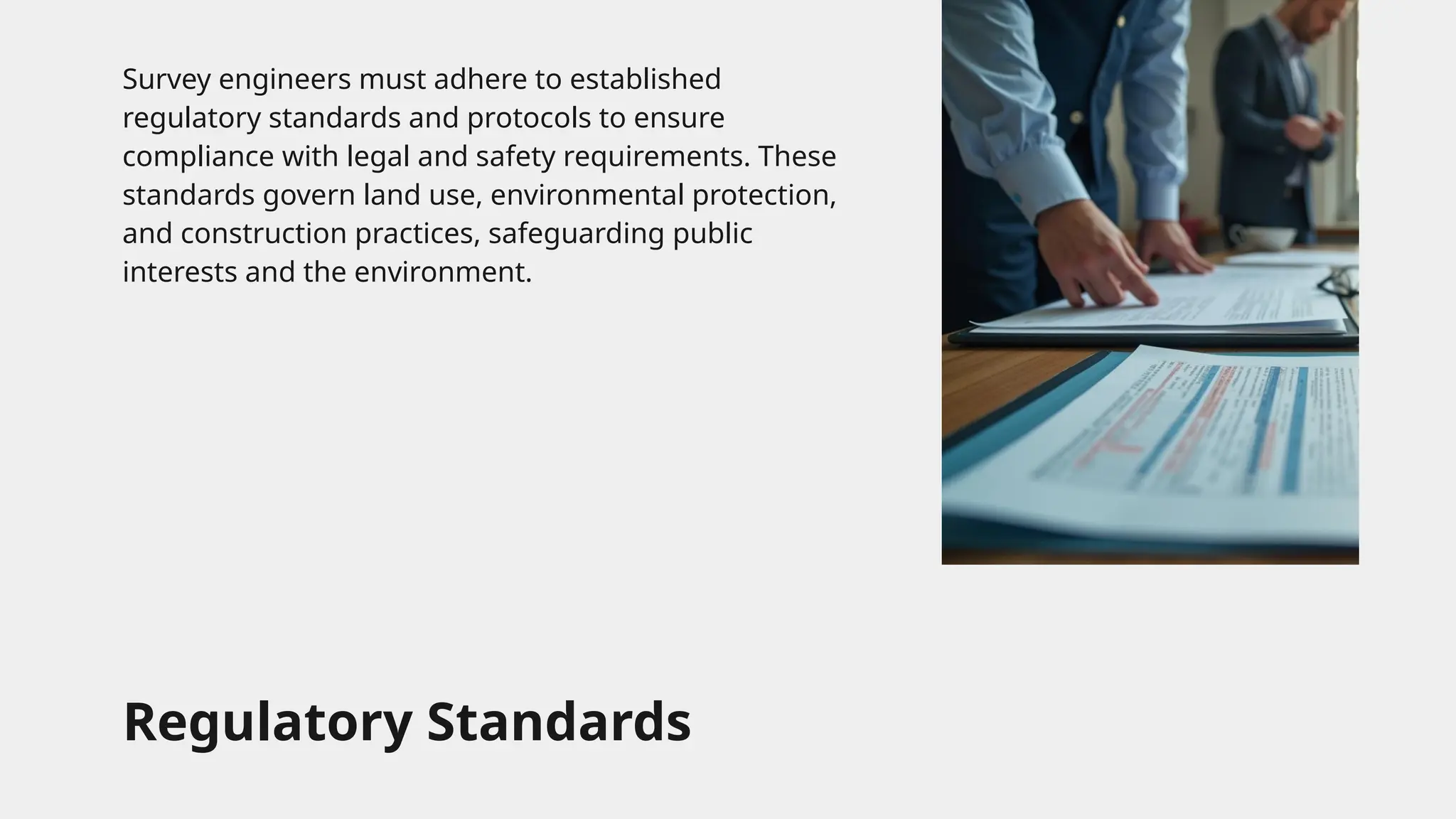 Regulatory Standards
Survey engineers must adhere to established
regulatory standards and protocols to ensure
compliance with legal and safety requirements. These
standards govern land use, environmental protection,
and construction practices, safeguarding public
interests and the environment.
 