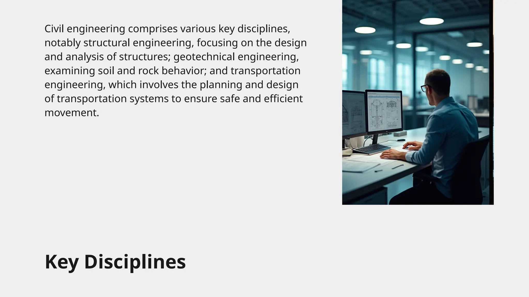Key Disciplines
Civil engineering comprises various key disciplines,
notably structural engineering, focusing on the design
and analysis of structures; geotechnical engineering,
examining soil and rock behavior; and transportation
engineering, which involves the planning and design
of transportation systems to ensure safe and efficient
movement.
 