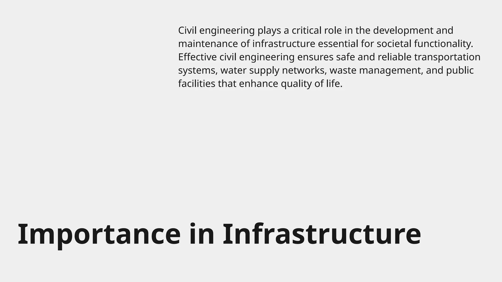 Importance in Infrastructure
Civil engineering plays a critical role in the development and
maintenance of infrastructure essential for societal functionality.
Effective civil engineering ensures safe and reliable transportation
systems, water supply networks, waste management, and public
facilities that enhance quality of life.
 
