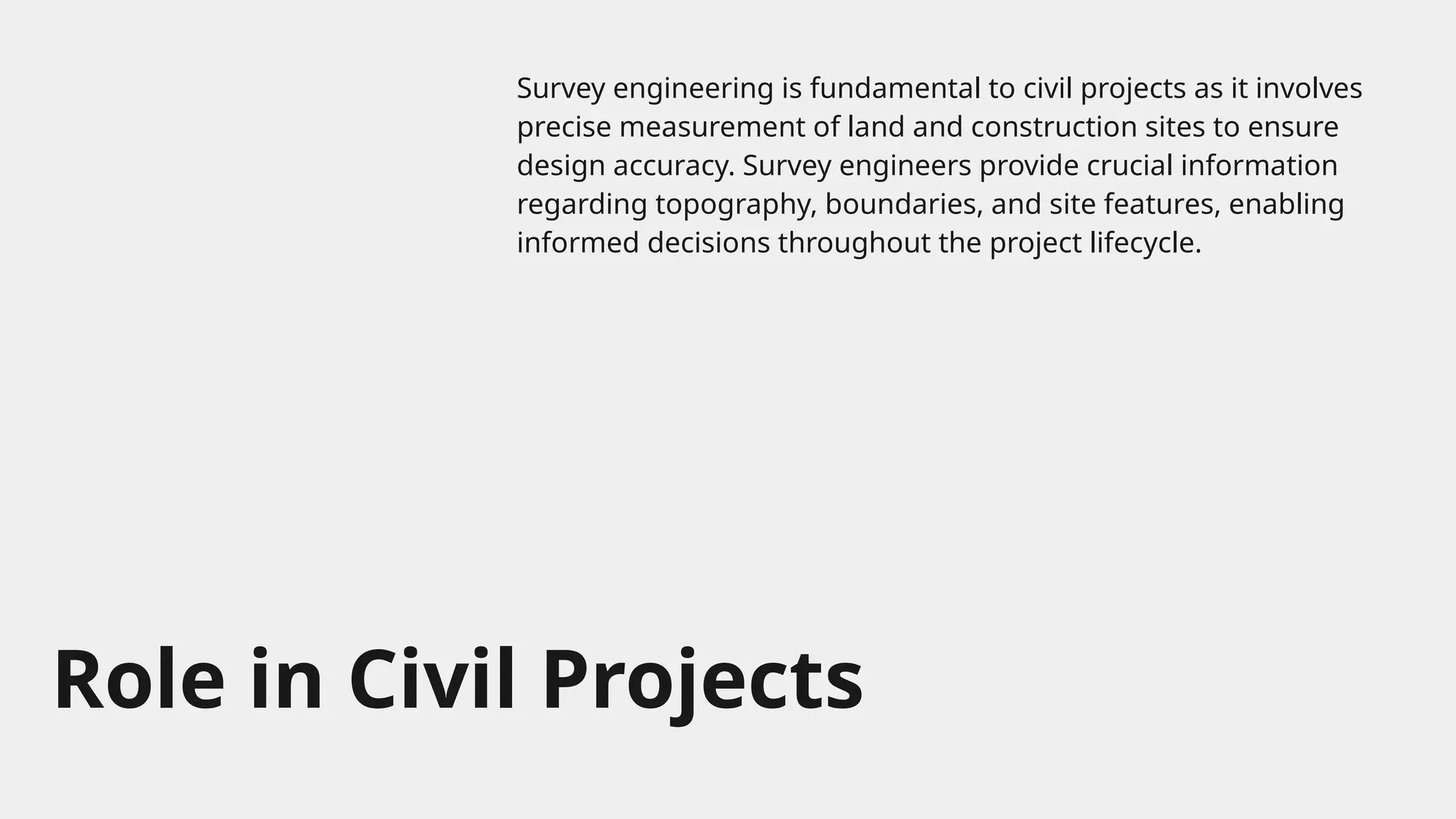 Role in Civil Projects
Survey engineering is fundamental to civil projects as it involves
precise measurement of land and construction sites to ensure
design accuracy. Survey engineers provide crucial information
regarding topography, boundaries, and site features, enabling
informed decisions throughout the project lifecycle.
 