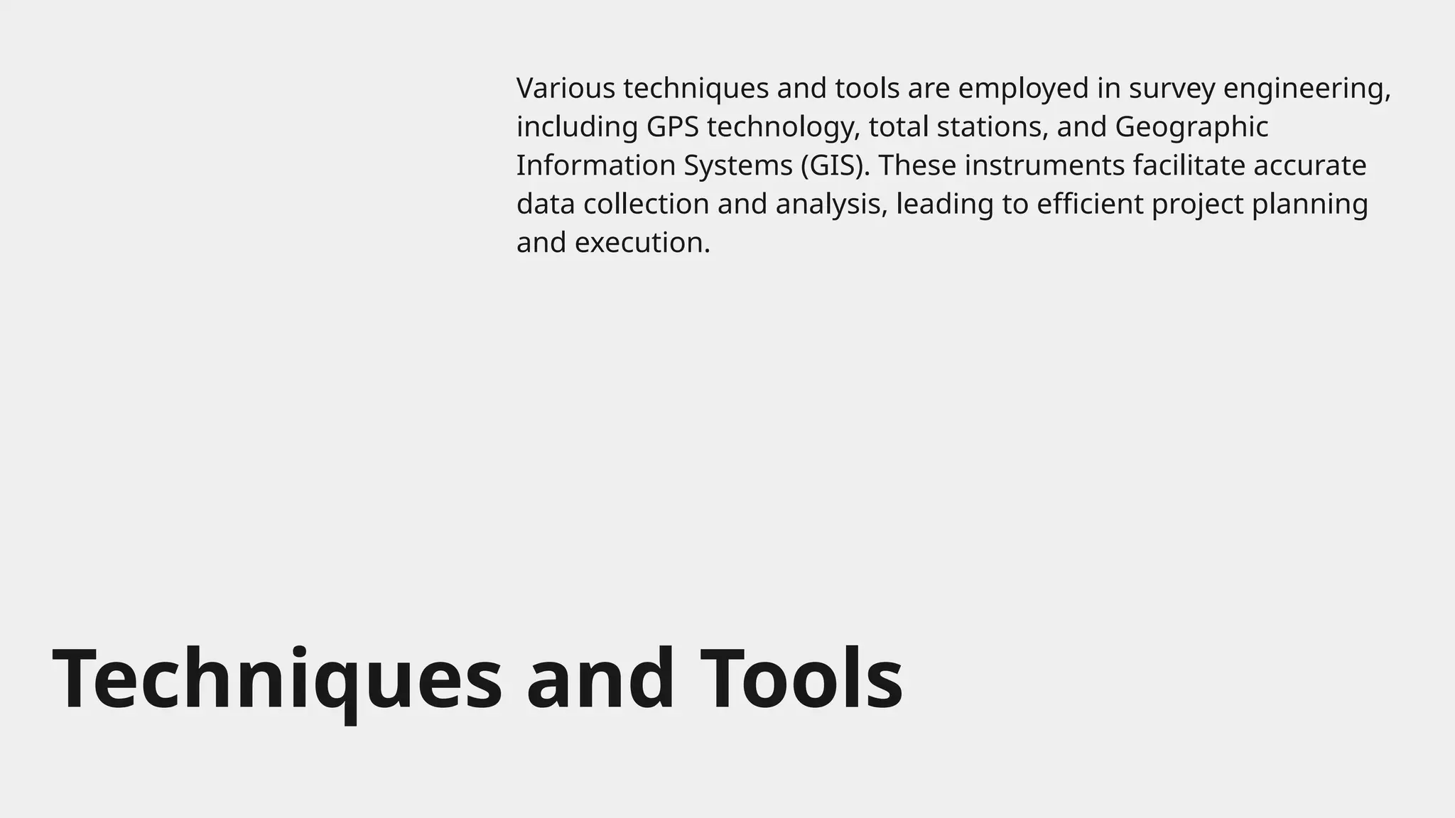 Techniques and Tools
Various techniques and tools are employed in survey engineering,
including GPS technology, total stations, and Geographic
Information Systems (GIS). These instruments facilitate accurate
data collection and analysis, leading to efficient project planning
and execution.
 