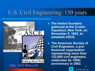 13
U.S. Civil Engineering: 150 years
 The twelve founders
gathered at the Croton
Aqueduct, New York, on
November 5, 1852, to
establish ASCE.
Link: ASCE History Site
 The American Society of
Civil Engineers, a pro-
fessional organization
representing more than
123,000 civil engineers,
celebrates its 150th
anniversary in 2002.
SCAVENGER LIST
 