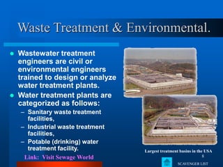8
Waste Treatment & Environmental.
 Wastewater treatment
engineers are civil or
environmental engineers
trained to design or analyze
water treatment plants.
 Water treatment plants are
categorized as follows:
– Sanitary waste treatment
facilities,
– Industrial waste treatment
facilities,
– Potable (drinking) water
treatment facility. Largest treatment basins in the USA
Link: Visit Sewage World
SCAVENGER LIST
 