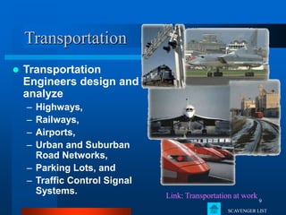9
Transportation
 Transportation
Engineers design and
analyze
– Highways,
– Railways,
– Airports,
– Urban and Suburban
Road Networks,
– Parking Lots, and
– Traffic Control Signal
Systems. Link: Transportation at work
SCAVENGER LIST
 