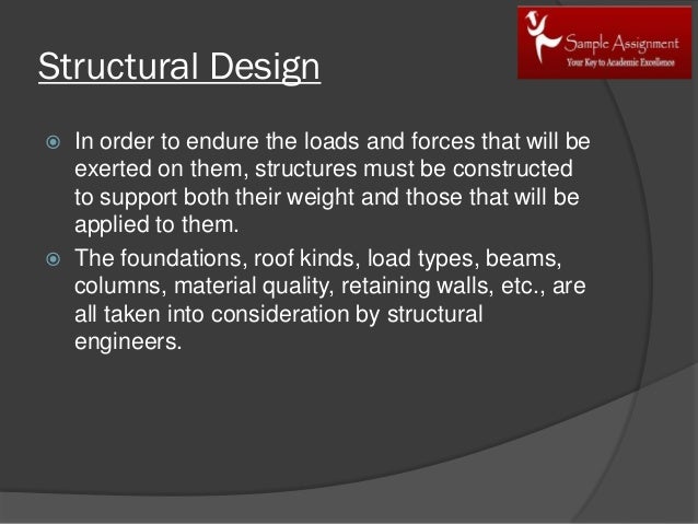 Structural Design
 In order to endure the loads and forces that will be
exerted on them, structures must be constructed
to support both their weight and those that will be
applied to them.
 The foundations, roof kinds, load types, beams,
columns, material quality, retaining walls, etc., are
all taken into consideration by structural
engineers.
 