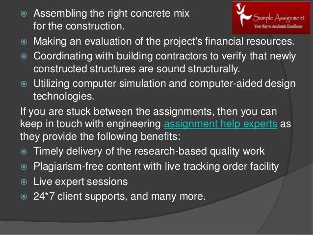  Assembling the right concrete mix
for the construction.
 Making an evaluation of the project's financial resources.
 Coordinating with building contractors to verify that newly
constructed structures are sound structurally.
 Utilizing computer simulation and computer-aided design
technologies.
If you are stuck between the assignments, then you can
keep in touch with engineering assignment help experts as
they provide the following benefits:
 Timely delivery of the research-based quality work
 Plagiarism-free content with live tracking order facility
 Live expert sessions
 24*7 client supports, and many more.
 