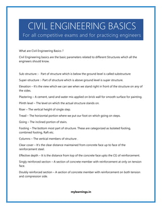 mylearnings.in
CIVIL ENGINEERING BASICS
For all competitive exams and for practicing engineers
What are Civil Engineering Basics ?
Civil Engineering basics are the basic parameters related to different Structures which all the
engineers should know.
Sub-structure :- Part of structure which is below the ground level is called substructure
Super-structure :- Part of structure which is above ground level is super structure.
Elevation – It’s the view which we can see when we stand right in front of the structure on any of
the sides.
Plastering – A cement, sand and water mix applied on brick wall for smooth surface for painting.
Plinth level – The level on which the actual structure stands on.
Riser – The vertical height of single step.
Tread – The horizontal portion where we put our foot on which going on steps.
Going – The inclined portion of stairs.
Footing – The bottom most part of structure. These are categorized as Isolated footing,
combined footing, Raft etc.
Columns – The vertical members of structure .
Clear cover – It’s the clear distance maintained from concrete face up to face of the
reinforcement steel.
Effective depth – It is the distance from top of the concrete face upto the CG of reinforcement.
Singly reinforced section – A section of concrete member with reinforcement at only on tension
face.
Doubly reinforced section – A section of concrete member with reinforcement on both tension
and compression side.
 
