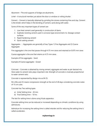 mylearnings.in
Abutment – The end supports of bridge are abutments.
Lintel – A structural member just above the door or window or rolling shutter.
Cement :- Cement is basically obtained by grinding the stones containing lime and clay. Cement
is the binder which helps in the bonding of cement, sand along with water.
Some of the very important types of cement are
1. Low Heat cement used generally in construction of dams.
2. Sulphate resisting cement used in corrosive type environment. Ex. Sewage contact
surfaces
3. Rapid hardening cement
4. Quick setting cement
Aggregates : - Aggregates are generally of two Types 1) Fine Aggregate and 2) Coarse
Aggregate
Fine aggregate is the one that passes through 4.75 mm sieve and retained on 0.075 mm sieve
Coarse aggregate is the one that retains on 4.75 mm sieve.
Example of Fine aggregate – Sand
Example of Coarse aggregate – Gravel
Concrete :- Concrete is obtained by mixing cement, aggregate and water as per desired mix.
Here water to cement ratio plays important role. Strength of concrete is inversely proportional
to water cement ratio.
Concrete is represented by design mix as M-25.
M is Mix and 25 means compression strength at the end of 28 days considering concrete cubes
of 15 cm cube.
Concrete has Two setting types
a) Initial Setting time - 30 min
b) Final Setting time – 10 hrs
The test for setting time is done using Vicats apparatus.
Concrete setting time can be reduced or increased depending on climatic conditions by using
admixtures.
Admixture for increasing the setting time is called retarder and for reducing the setting time is
called accelerator.
 