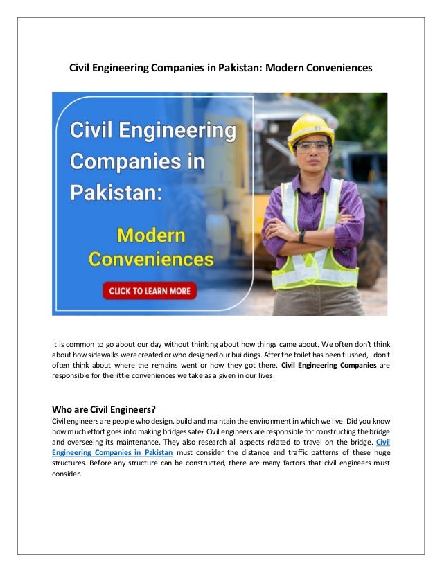 Civil Engineering Companies in Pakistan: Modern Conveniences
It is common to go about our day without thinking about how things came about. We often don't think
about how sidewalks were created or who designed our buildings. After the toilet has been flushed, I don't
often think about where the remains went or how they got there. Civil Engineering Companies are
responsible for the little conveniences we take as a given in our lives.
Who are Civil Engineers?
Civil engineers are people who design, build and maintain the environment in which we live. Did you know
how much effort goes into making bridges safe? Civil engineers are responsible for constructing the bridge
and overseeing its maintenance. They also research all aspects related to travel on the bridge. Civil
Engineering Companies in Pakistan must consider the distance and traffic patterns of these huge
structures. Before any structure can be constructed, there are many factors that civil engineers must
consider.
 