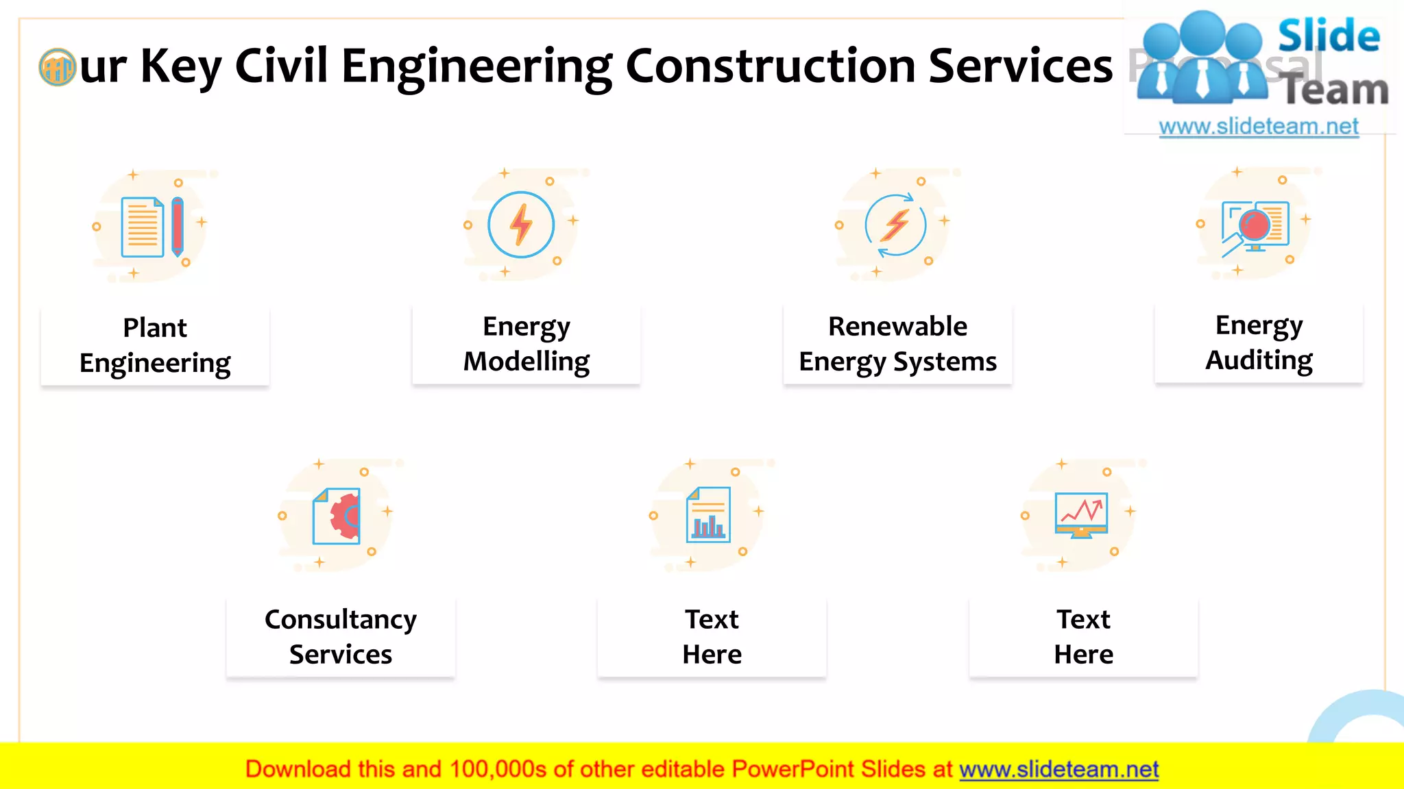 ur Key Civil Engineering Construction Services Proposal
12
Plant
Engineering
Energy
Modelling
Renewable
Energy Systems
Energy
Auditing
Consultancy
Services
Text
Here
Text
Here
This slide is 100% editable. Adapt it to your needs and capture your audience’s attention.
 