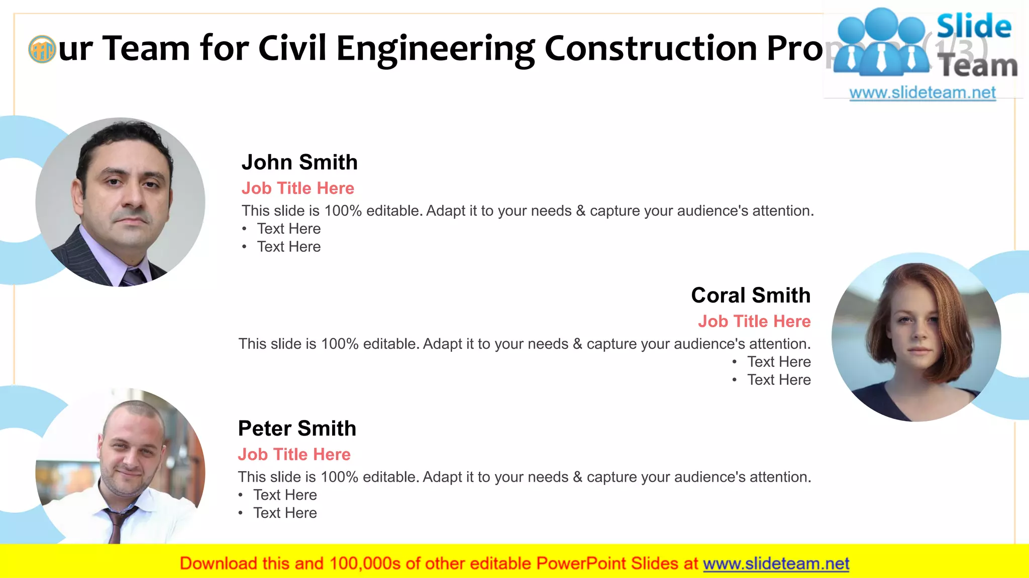 ur Team for Civil Engineering Construction Proposal (1/3)
13
John Smith
Job Title Here
This slide is 100% editable. Adapt it to your needs & capture your audience's attention.
• Text Here
• Text Here
Peter Smith
Job Title Here
This slide is 100% editable. Adapt it to your needs & capture your audience's attention.
• Text Here
• Text Here
Coral Smith
Job Title Here
This slide is 100% editable. Adapt it to your needs & capture your audience's attention.
• Text Here
• Text Here
 