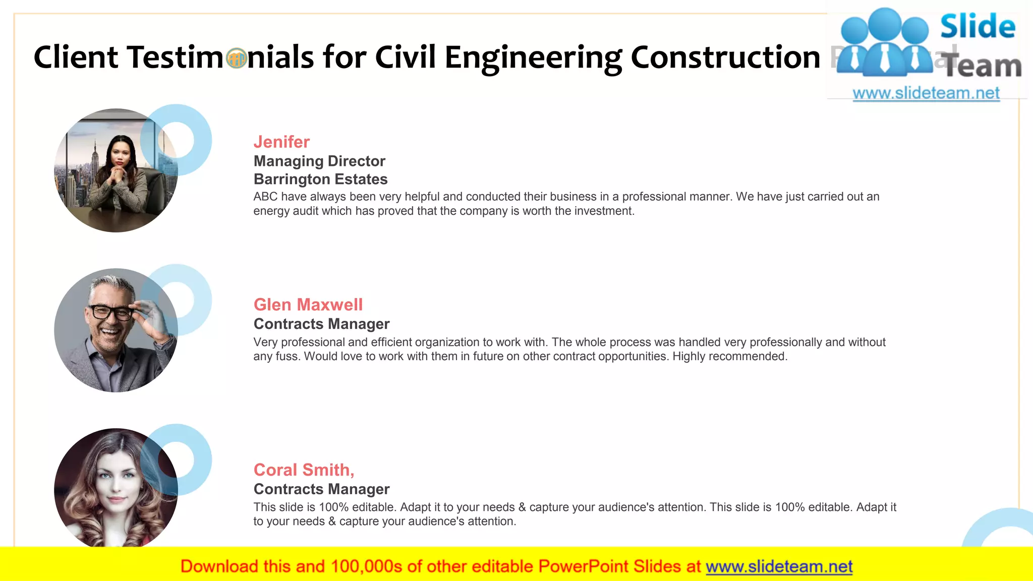Client Testim nials for Civil Engineering Construction Proposal
17
Jenifer
Managing Director
Barrington Estates
ABC have always been very helpful and conducted their business in a professional manner. We have just carried out an
energy audit which has proved that the company is worth the investment.
Glen Maxwell
Contracts Manager
Very professional and efficient organization to work with. The whole process was handled very professionally and without
any fuss. Would love to work with them in future on other contract opportunities. Highly recommended.
Coral Smith,
Contracts Manager
This slide is 100% editable. Adapt it to your needs & capture your audience's attention. This slide is 100% editable. Adapt it
to your needs & capture your audience's attention.
 