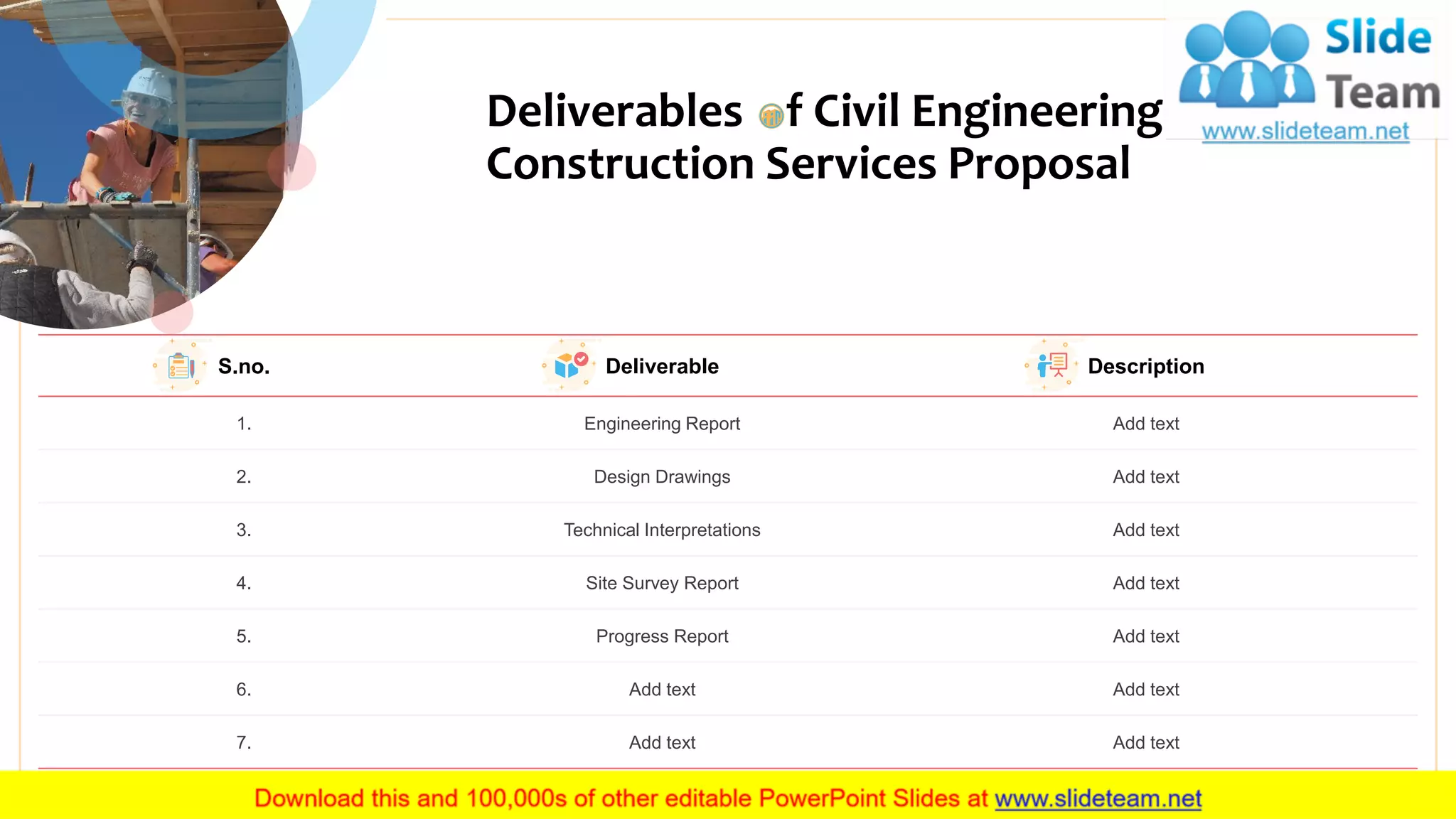 Deliverables f Civil Engineering
Construction Services Proposal
8
S.no. Deliverable Description
1. Engineering Report Add text
2. Design Drawings Add text
3. Technical Interpretations Add text
4. Site Survey Report Add text
5. Progress Report Add text
6. Add text Add text
7. Add text Add text
 