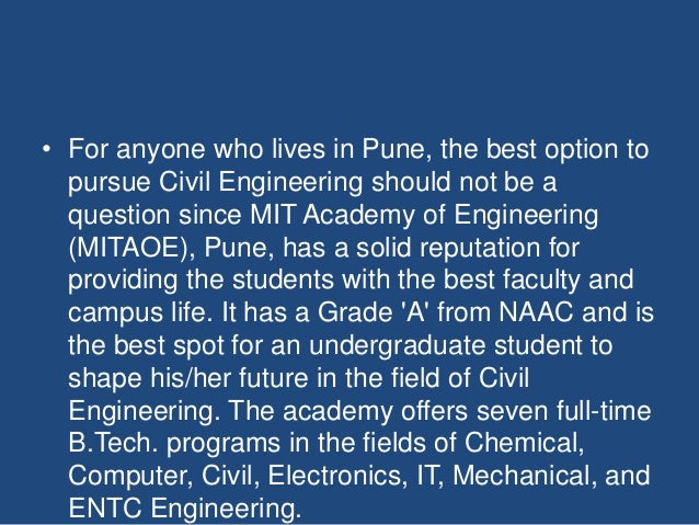• For anyone who lives in Pune, the best option to
pursue Civil Engineering should not be a
question since MIT Academy of Engineering
(MITAOE), Pune, has a solid reputation for
providing the students with the best faculty and
campus life. It has a Grade 'A' from NAAC and is
the best spot for an undergraduate student to
shape his/her future in the field of Civil
Engineering. The academy offers seven full-time
B.Tech. programs in the fields of Chemical,
Computer, Civil, Electronics, IT, Mechanical, and
ENTC Engineering.
 