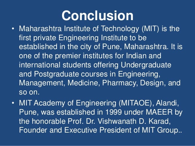 Conclusion
• Maharashtra Institute of Technology (MIT) is the
first private Engineering Institute to be
established in the city of Pune, Maharashtra. It is
one of the premier institutes for Indian and
international students offering Undergraduate
and Postgraduate courses in Engineering,
Management, Medicine, Pharmacy, Design, and
so on.
• MIT Academy of Engineering (MITAOE), Alandi,
Pune, was established in 1999 under MAEER by
the honorable Prof. Dr. Vishwanath D. Karad,
Founder and Executive President of MIT Group..
 