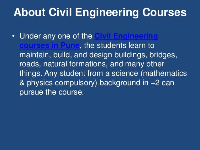 • Under any one of the Civil Engineering
courses in Pune, the students learn to
maintain, build, and design buildings, bridges,
roads, natural formations, and many other
things. Any student from a science (mathematics
& physics compulsory) background in +2 can
pursue the course.
About Civil Engineering Courses
 