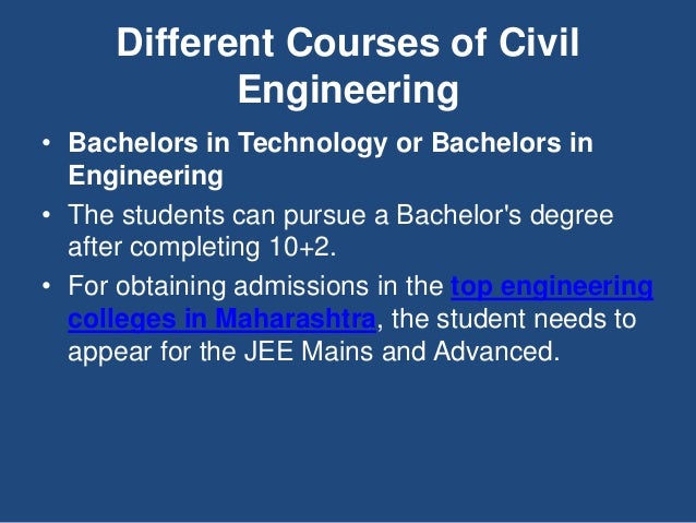 Different Courses of Civil
Engineering
• Bachelors in Technology or Bachelors in
Engineering
• The students can pursue a Bachelor's degree
after completing 10+2.
• For obtaining admissions in the top engineering
colleges in Maharashtra, the student needs to
appear for the JEE Mains and Advanced.
 