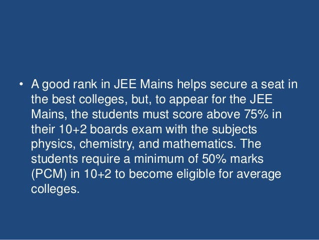 • A good rank in JEE Mains helps secure a seat in
the best colleges, but, to appear for the JEE
Mains, the students must score above 75% in
their 10+2 boards exam with the subjects
physics, chemistry, and mathematics. The
students require a minimum of 50% marks
(PCM) in 10+2 to become eligible for average
colleges.
 