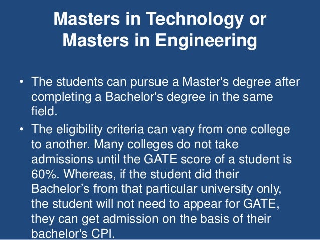 Masters in Technology or
Masters in Engineering
• The students can pursue a Master's degree after
completing a Bachelor's degree in the same
field.
• The eligibility criteria can vary from one college
to another. Many colleges do not take
admissions until the GATE score of a student is
60%. Whereas, if the student did their
Bachelor’s from that particular university only,
the student will not need to appear for GATE,
they can get admission on the basis of their
bachelor's CPI.
 