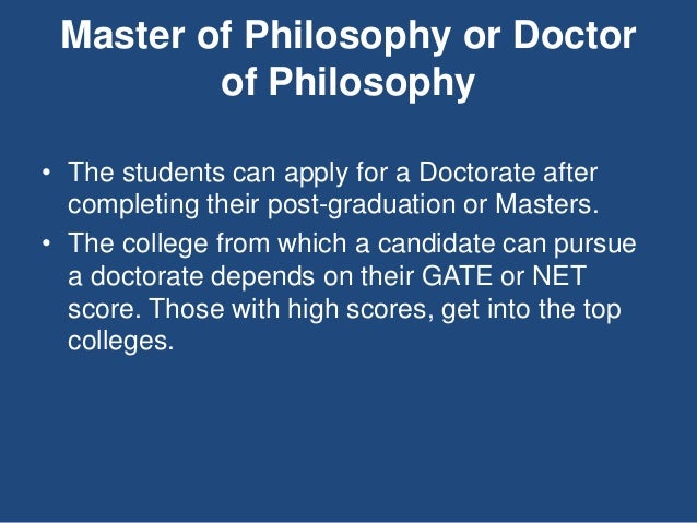 Master of Philosophy or Doctor
of Philosophy
• The students can apply for a Doctorate after
completing their post-graduation or Masters.
• The college from which a candidate can pursue
a doctorate depends on their GATE or NET
score. Those with high scores, get into the top
colleges.
 