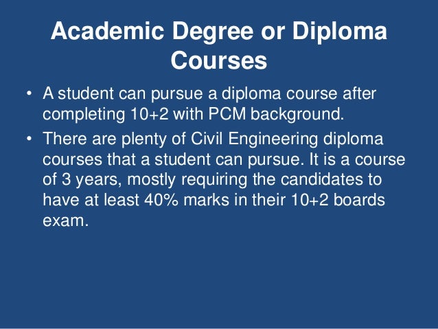 Academic Degree or Diploma
Courses
• A student can pursue a diploma course after
completing 10+2 with PCM background.
• There are plenty of Civil Engineering diploma
courses that a student can pursue. It is a course
of 3 years, mostly requiring the candidates to
have at least 40% marks in their 10+2 boards
exam.
 