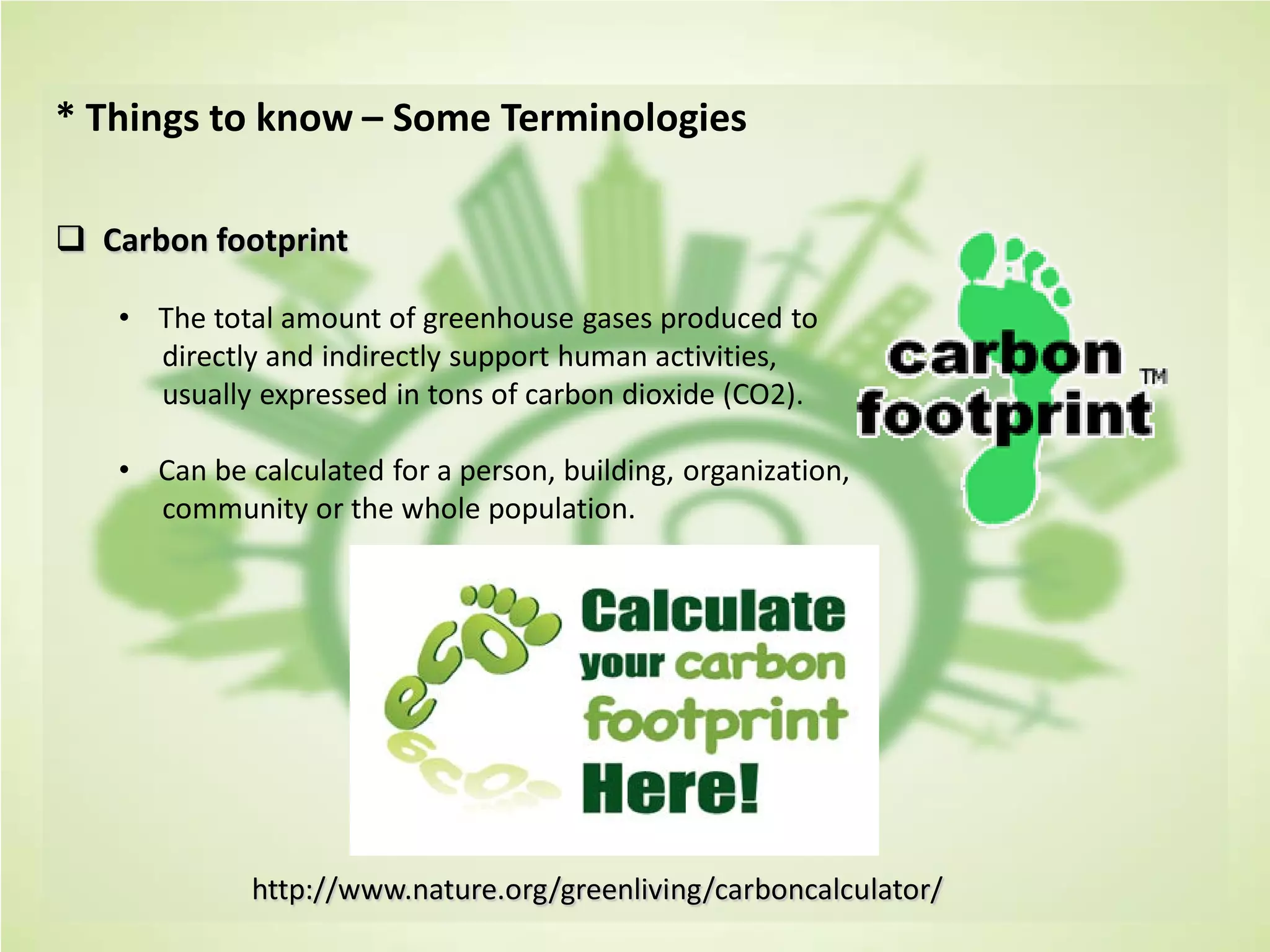 * Things to know – Some Terminologies
 Carbon footprint
• The total amount of greenhouse gases produced to
directly and indirectly support human activities,
usually expressed in tons of carbon dioxide (CO2).
• Can be calculated for a person, building, organization,
community or the whole population.
http://www.nature.org/greenliving/carboncalculator/
 