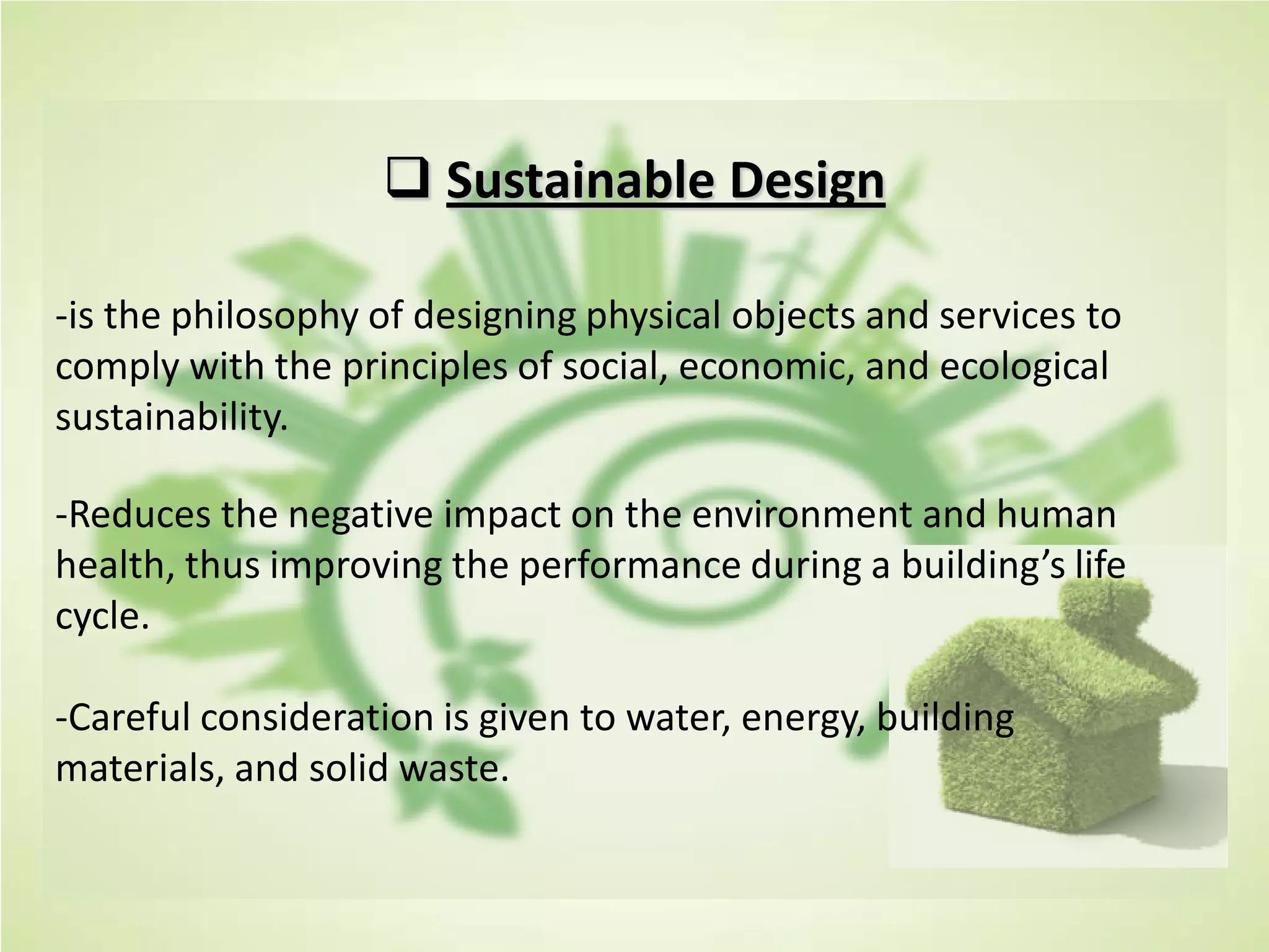  Sustainable Design
-is the philosophy of designing physical objects and services to
comply with the principles of social, economic, and ecological
sustainability.
-Reduces the negative impact on the environment and human
health, thus improving the performance during a building’s life
cycle.
-Careful consideration is given to water, energy, building
materials, and solid waste.
 