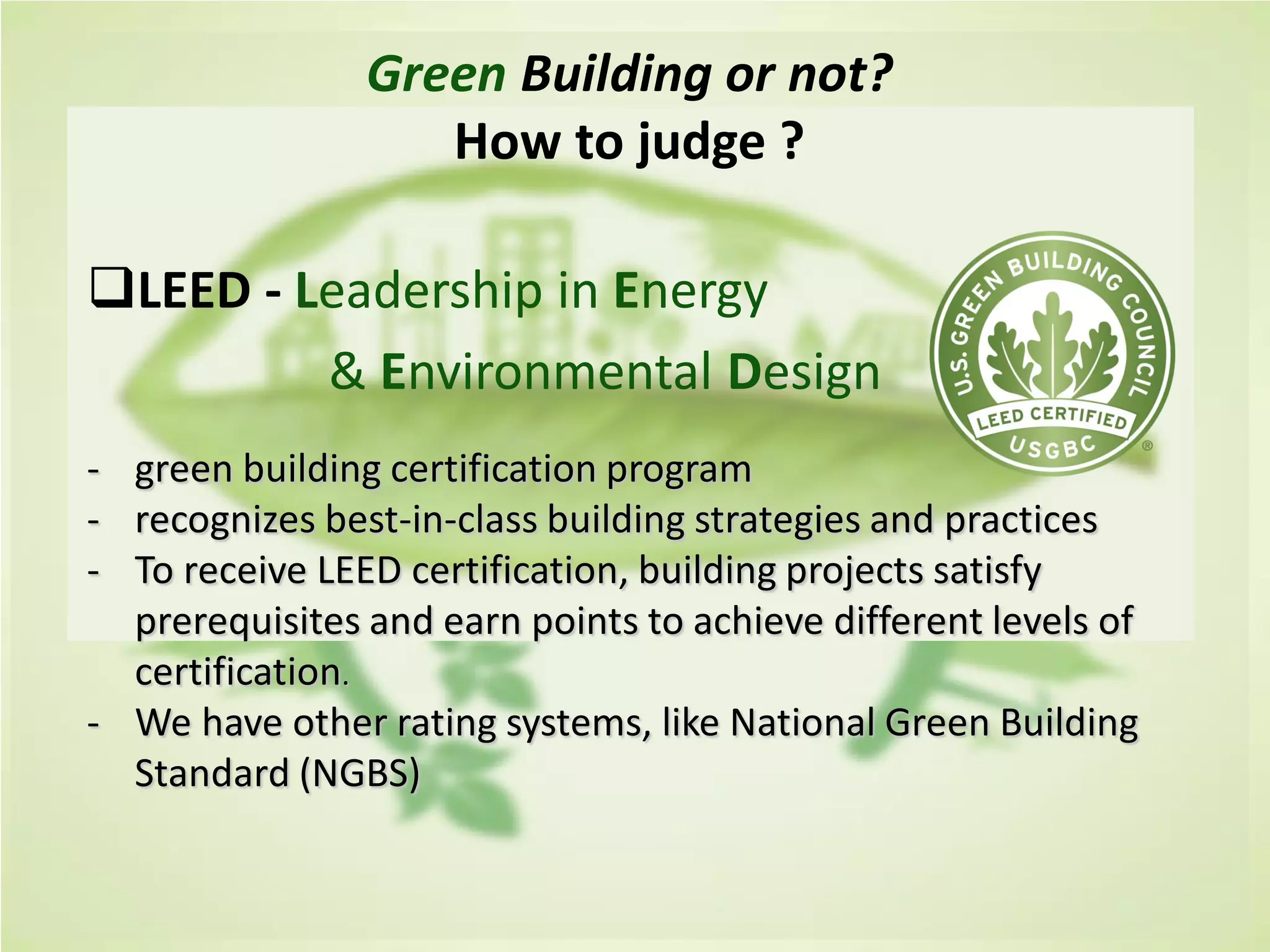 Cost of Green Revisited Davis Langdon-
July 2007
Green Building or not?
How to judge ?
LEED - Leadership in Energy
& Environmental Design
- green building certification program
- recognizes best-in-class building strategies and practices
- To receive LEED certification, building projects satisfy
prerequisites and earn points to achieve different levels of
certification.
- We have other rating systems, like National Green Building
Standard (NGBS)
 