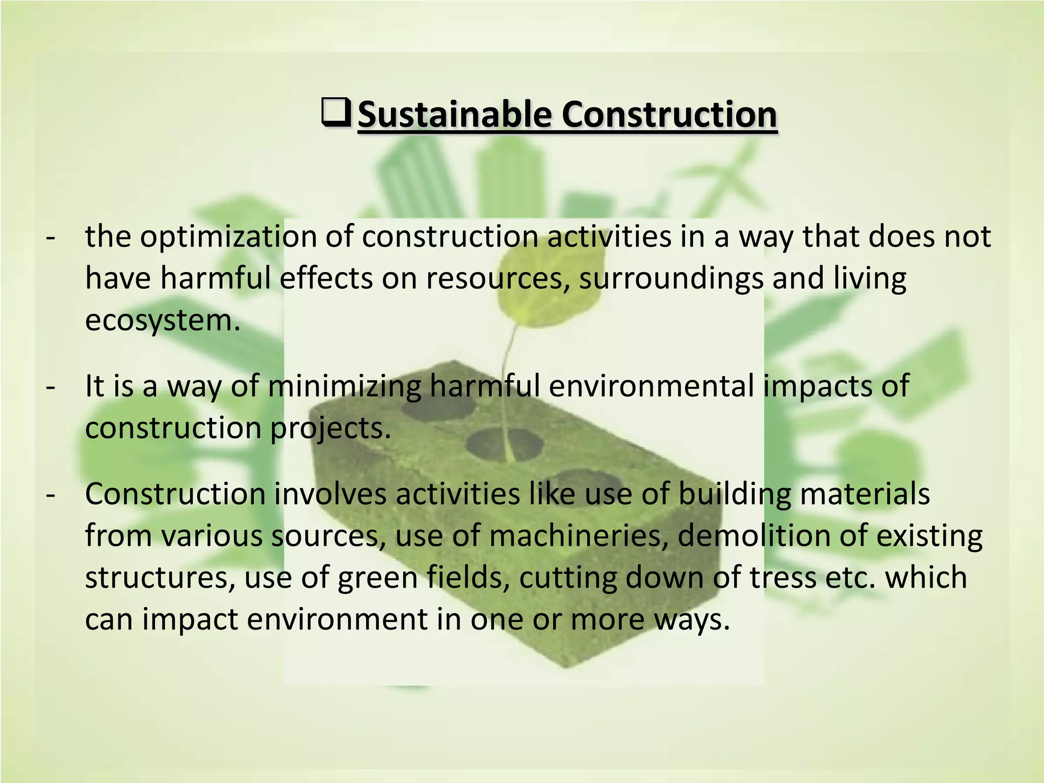 Sustainable Construction
- the optimization of construction activities in a way that does not
have harmful effects on resources, surroundings and living
ecosystem.
- It is a way of minimizing harmful environmental impacts of
construction projects.
- Construction involves activities like use of building materials
from various sources, use of machineries, demolition of existing
structures, use of green fields, cutting down of tress etc. which
can impact environment in one or more ways.
 
