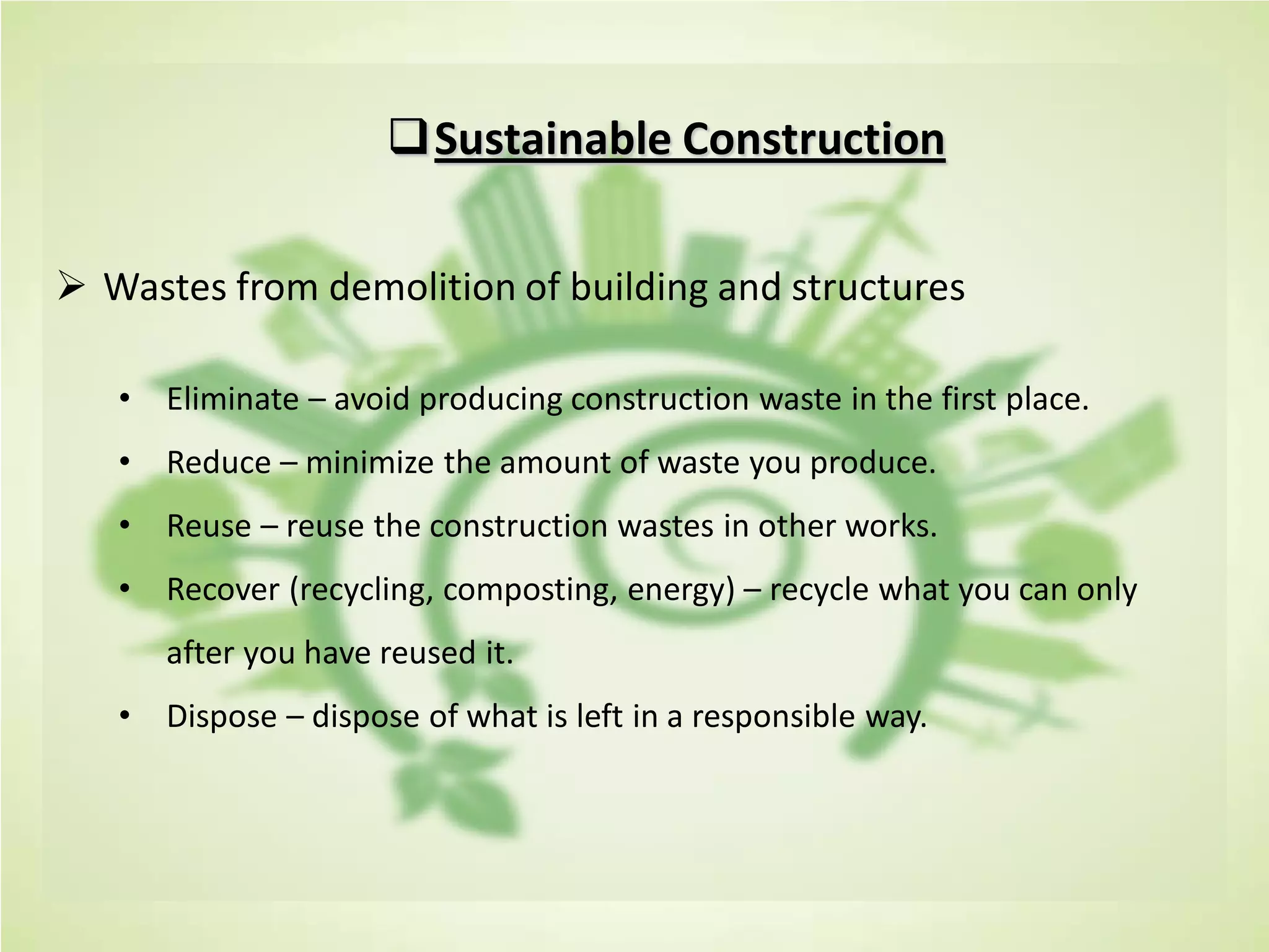Sustainable Construction
 Wastes from demolition of building and structures
• Eliminate – avoid producing construction waste in the first place.
• Reduce – minimize the amount of waste you produce.
• Reuse – reuse the construction wastes in other works.
• Recover (recycling, composting, energy) – recycle what you can only
after you have reused it.
• Dispose – dispose of what is left in a responsible way.
 