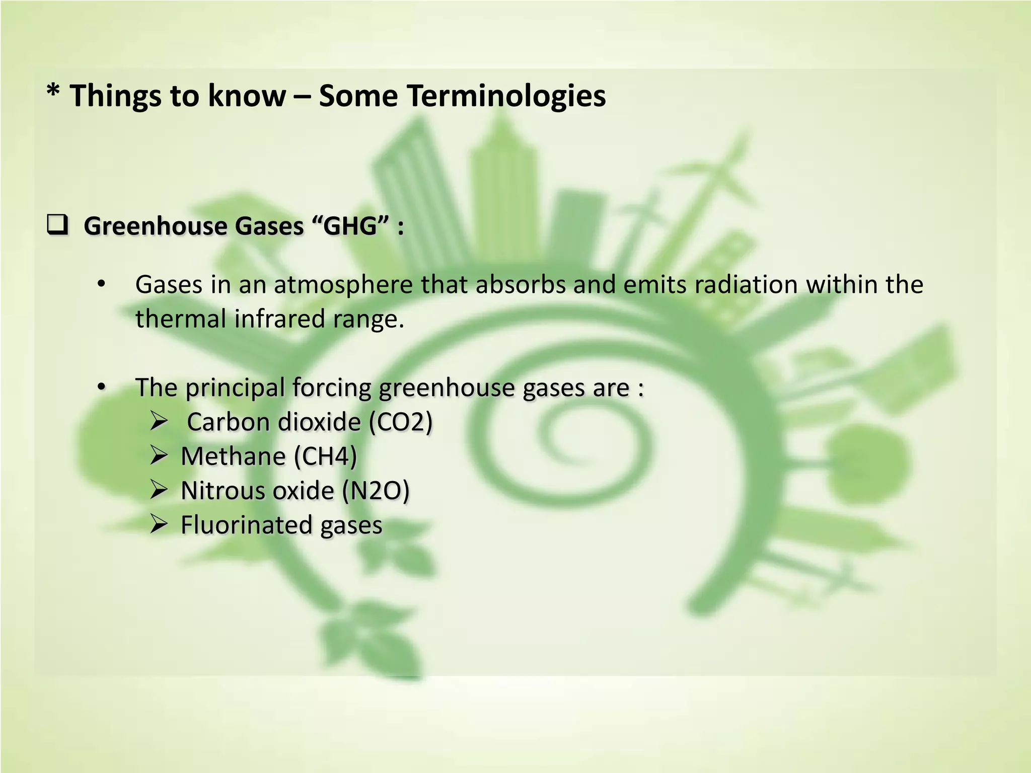 * Things to know – Some Terminologies
 Greenhouse Gases “GHG” :
• Gases in an atmosphere that absorbs and emits radiation within the
thermal infrared range.
• The principal forcing greenhouse gases are :
 Carbon dioxide (CO2)
 Methane (CH4)
 Nitrous oxide (N2O)
 Fluorinated gases
 
