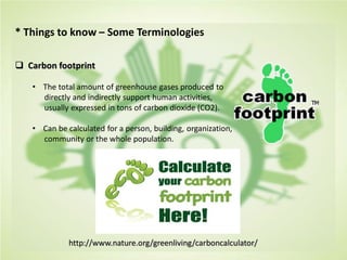 * Things to know – Some Terminologies
 Carbon footprint
• The total amount of greenhouse gases produced to
directly and indirectly support human activities,
usually expressed in tons of carbon dioxide (CO2).
• Can be calculated for a person, building, organization,
community or the whole population.
http://www.nature.org/greenliving/carboncalculator/
 