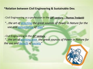 *Relation between Civil Engineering & Sustainable Dev.
- Civil Engineering as a profession in the 19th century - Thomas Tredgold:
“…the art of directing the great sources of Power in Nature for the
use and convenience of man”
- Civil Engineering in the 21st century :
“…the art of working with the great sources of Power in Nature for
the use and benefit of society”
 