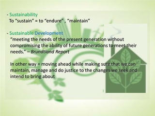- Sustainability
To “sustain” = to “endure” , “maintain”
- Sustainable Development
“meeting the needs of the present generation without
compromising the ability of future generations to meet their
needs.” – Brundtland Report
In other way = moving ahead while making sure that we can
maintain, manage and do justice to the changes we seek and
intend to bring about
 