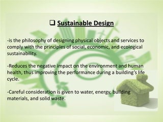  Sustainable Design
-is the philosophy of designing physical objects and services to
comply with the principles of social, economic, and ecological
sustainability.
-Reduces the negative impact on the environment and human
health, thus improving the performance during a building’s life
cycle.
-Careful consideration is given to water, energy, building
materials, and solid waste.
 