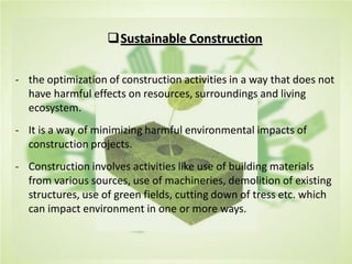 Sustainable Construction
- the optimization of construction activities in a way that does not
have harmful effects on resources, surroundings and living
ecosystem.
- It is a way of minimizing harmful environmental impacts of
construction projects.
- Construction involves activities like use of building materials
from various sources, use of machineries, demolition of existing
structures, use of green fields, cutting down of tress etc. which
can impact environment in one or more ways.
 