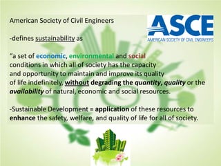 American Society of Civil Engineers
-defines sustainability as
“a set of economic, environmental and social
conditions in which all of society has the capacity
and opportunity to maintain and improve its quality
of life indefinitely, without degrading the quantity, quality or the
availability of natural, economic and social resources.
-Sustainable Development = application of these resources to
enhance the safety, welfare, and quality of life for all of society.
 