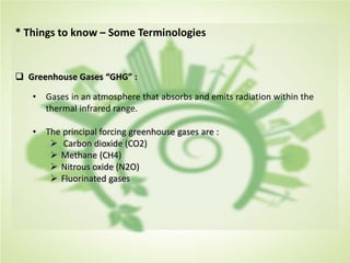 * Things to know – Some Terminologies
 Greenhouse Gases “GHG” :
• Gases in an atmosphere that absorbs and emits radiation within the
thermal infrared range.
• The principal forcing greenhouse gases are :
 Carbon dioxide (CO2)
 Methane (CH4)
 Nitrous oxide (N2O)
 Fluorinated gases
 