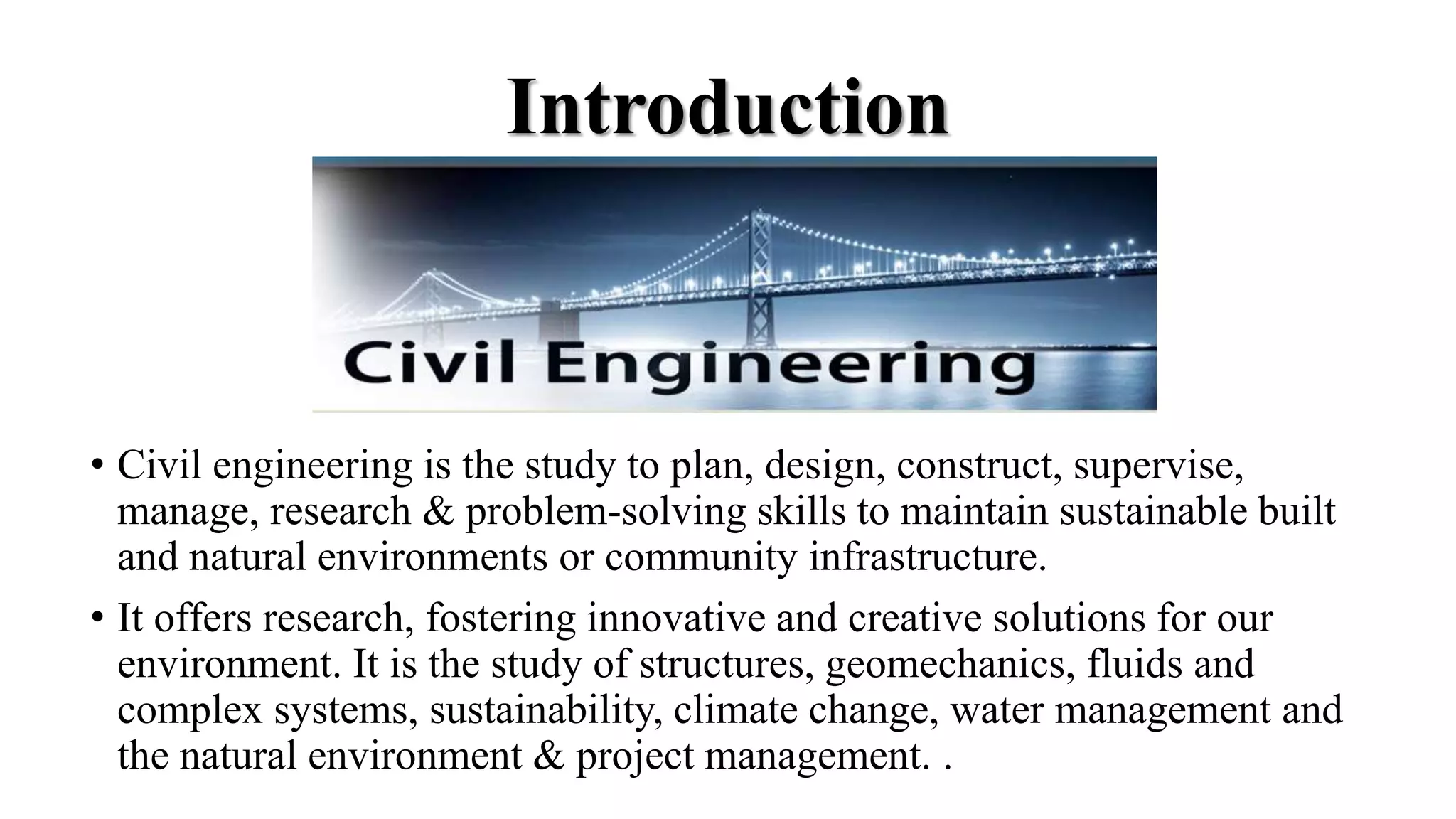 Introduction
• Civil engineering is the study to plan, design, construct, supervise,
manage, research & problem-solving skills to maintain sustainable built
and natural environments or community infrastructure.
• It offers research, fostering innovative and creative solutions for our
environment. It is the study of structures, geomechanics, fluids and
complex systems, sustainability, climate change, water management and
the natural environment & project management. .
 