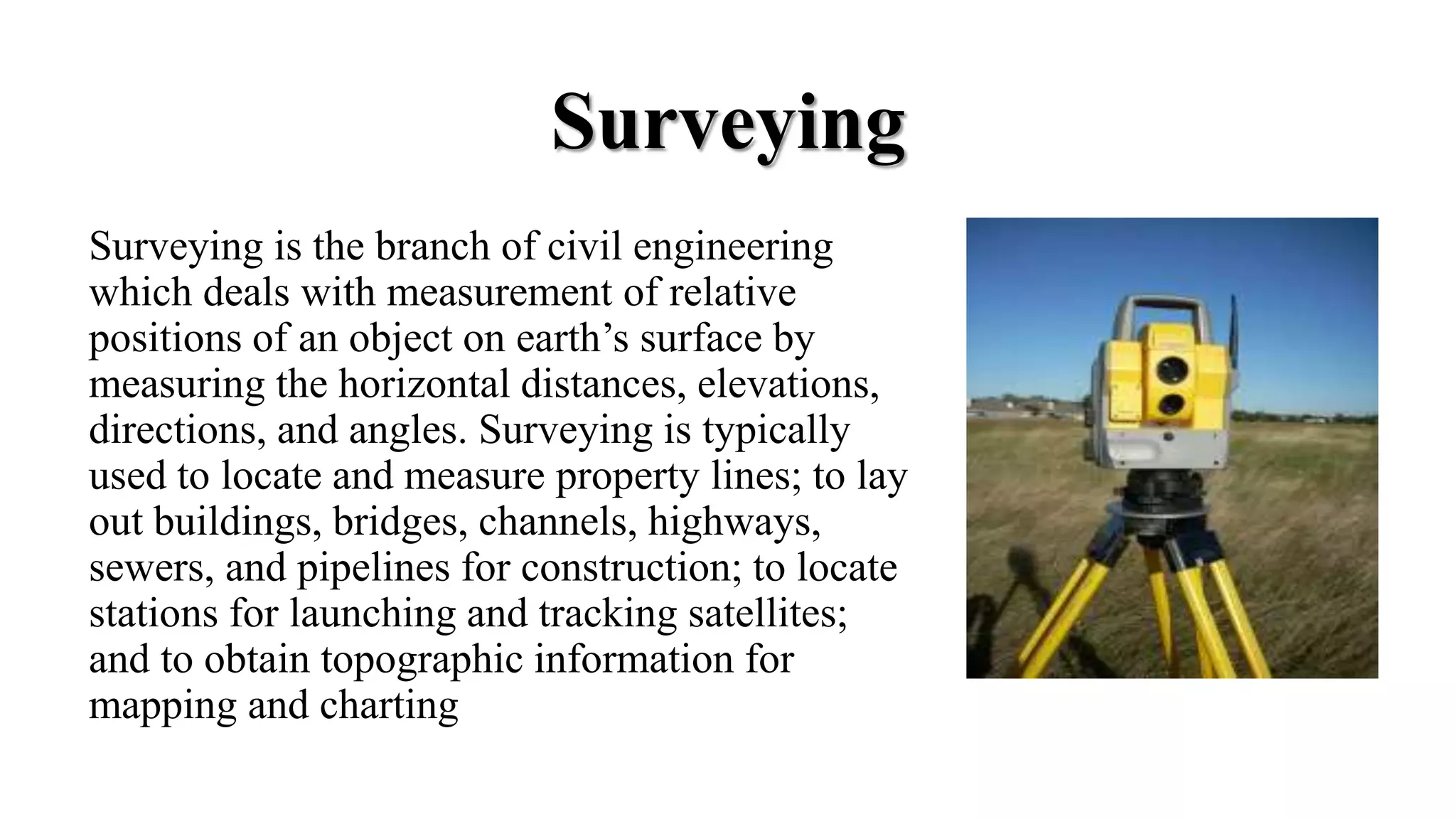 Surveying
Surveying is the branch of civil engineering
which deals with measurement of relative
positions of an object on earth’s surface by
measuring the horizontal distances, elevations,
directions, and angles. Surveying is typically
used to locate and measure property lines; to lay
out buildings, bridges, channels, highways,
sewers, and pipelines for construction; to locate
stations for launching and tracking satellites;
and to obtain topographic information for
mapping and charting
 
