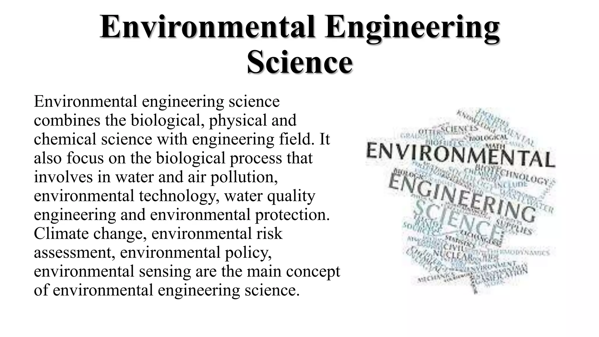 Environmental Engineering
Science
Environmental engineering science
combines the biological, physical and
chemical science with engineering field. It
also focus on the biological process that
involves in water and air pollution,
environmental technology, water quality
engineering and environmental protection.
Climate change, environmental risk
assessment, environmental policy,
environmental sensing are the main concept
of environmental engineering science.
 
