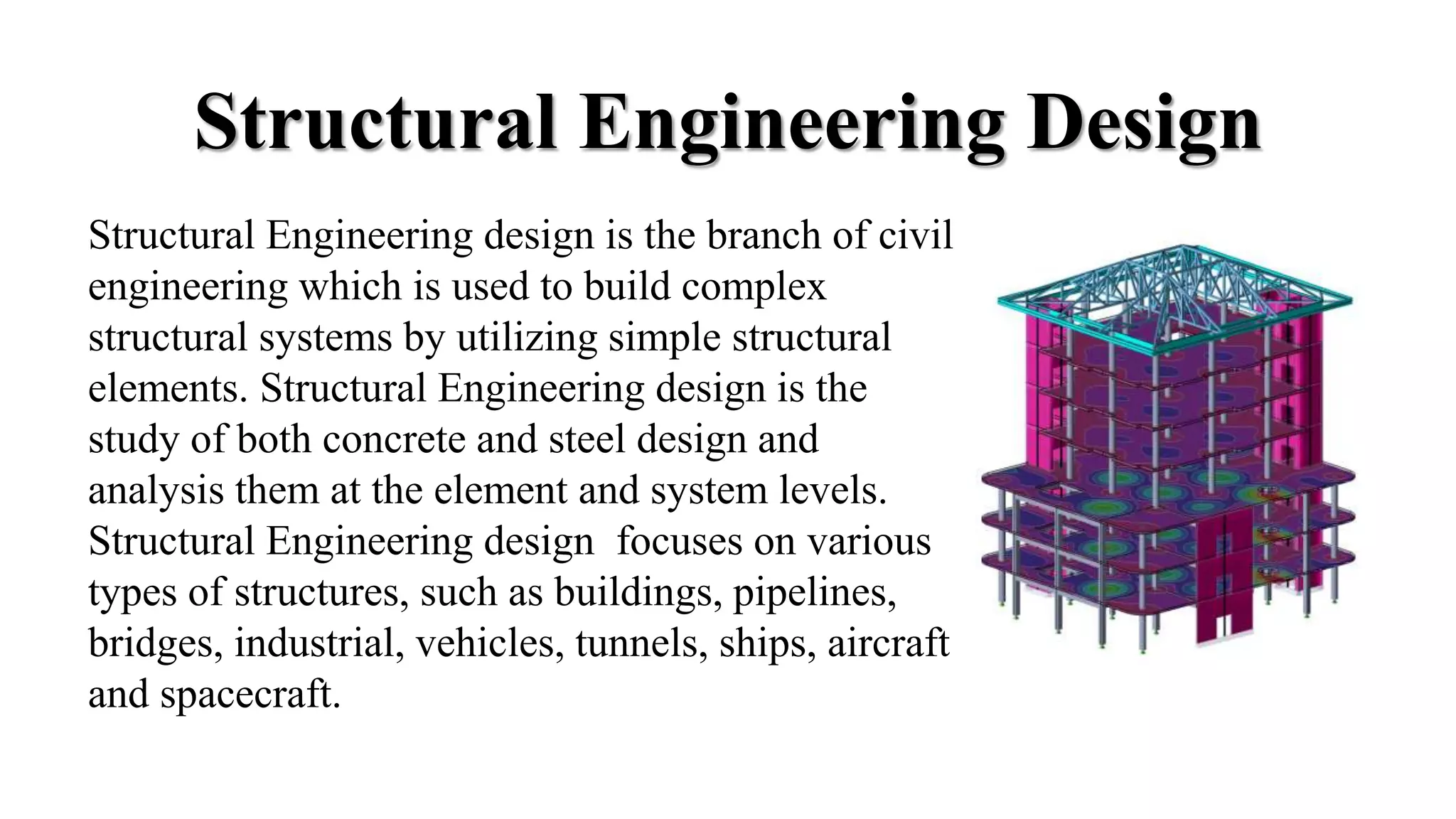 Structural Engineering Design
Structural Engineering design is the branch of civil
engineering which is used to build complex
structural systems by utilizing simple structural
elements. Structural Engineering design is the
study of both concrete and steel design and
analysis them at the element and system levels.
Structural Engineering design focuses on various
types of structures, such as buildings, pipelines,
bridges, industrial, vehicles, tunnels, ships, aircraft
and spacecraft.
 
